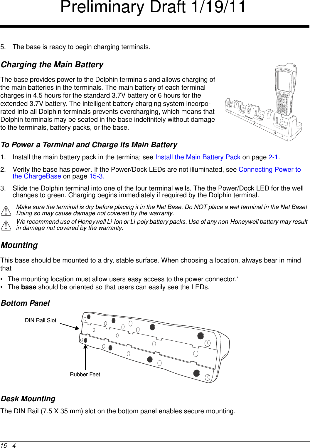 15 - 45. The base is ready to begin charging terminals.Charging the Main BatteryThe base provides power to the Dolphin terminals and allows charging of the main batteries in the terminals. The main battery of each terminal charges in 4.5 hours for the standard 3.7V battery or 6 hours for the extended 3.7V battery. The intelligent battery charging system incorpo-rated into all Dolphin terminals prevents overcharging, which means that Dolphin terminals may be seated in the base indefinitely without damage to the terminals, battery packs, or the base.To Power a Terminal and Charge its Main Battery1. Install the main battery pack in the termina; see Install the Main Battery Pack on page 2-1.2. Verify the base has power. If the Power/Dock LEDs are not illuminated, see Connecting Power to the ChargeBase on page 15-3.3. Slide the Dolphin terminal into one of the four terminal wells. The the Power/Dock LED for the well changes to green. Charging begins immediately if required by the Dolphin terminal.Make sure the terminal is dry before placing it in the Net Base. Do NOT place a wet terminal in the Net Base! Doing so may cause damage not covered by the warranty.We recommend use of Honeywell Li-Ion or Li-poly battery packs. Use of any non-Honeywell battery may result in damage not covered by the warranty.MountingThis base should be mounted to a dry, stable surface. When choosing a location, always bear in mind that • The mounting location must allow users easy access to the power connector.‘• The base should be oriented so that users can easily see the LEDs.Bottom PanelDesk MountingThe DIN Rail (7.5 X 35 mm) slot on the bottom panel enables secure mounting.!!DIN Rail SlotRubber FeetPreliminary Draft 1/19/11