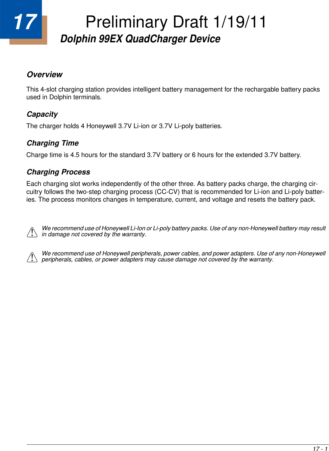 17 - 117Dolphin 99EX QuadCharger DeviceOverviewThis 4-slot charging station provides intelligent battery management for the rechargable battery packs used in Dolphin terminals.CapacityThe charger holds 4 Honeywell 3.7V Li-ion or 3.7V Li-poly batteries.Charging TimeCharge time is 4.5 hours for the standard 3.7V battery or 6 hours for the extended 3.7V battery.Charging ProcessEach charging slot works independently of the other three. As battery packs charge, the charging cir-cuitry follows the two-step charging process (CC-CV) that is recommended for Li-ion and Li-poly batter-ies. The process monitors changes in temperature, current, and voltage and resets the battery pack.We recommend use of Honeywell Li-Ion or Li-poly battery packs. Use of any non-Honeywell battery may result in damage not covered by the warranty.We recommend use of Honeywell peripherals, power cables, and power adapters. Use of any non-Honeywell peripherals, cables, or power adapters may cause damage not covered by the warranty.!!Preliminary Draft 1/19/11