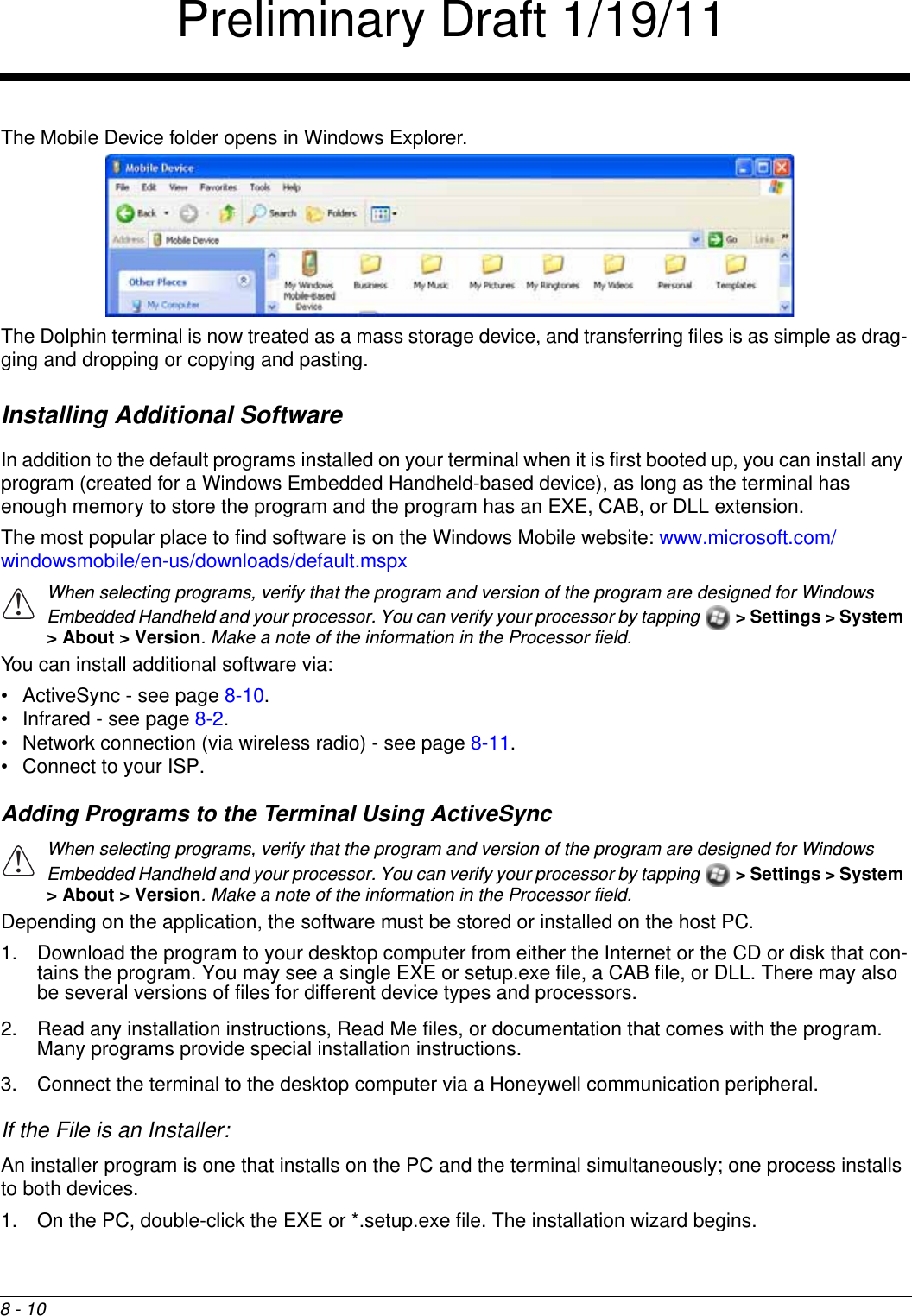 8 - 10The Mobile Device folder opens in Windows Explorer. The Dolphin terminal is now treated as a mass storage device, and transferring files is as simple as drag-ging and dropping or copying and pasting.Installing Additional SoftwareIn addition to the default programs installed on your terminal when it is first booted up, you can install any program (created for a Windows Embedded Handheld-based device), as long as the terminal has enough memory to store the program and the program has an EXE, CAB, or DLL extension. The most popular place to find software is on the Windows Mobile website: www.microsoft.com/windowsmobile/en-us/downloads/default.mspxWhen selecting programs, verify that the program and version of the program are designed for Windows Embedded Handheld and your processor. You can verify your processor by tapping  &gt; Settings &gt; System &gt; About &gt; Version. Make a note of the information in the Processor field. You can install additional software via:• ActiveSync - see page 8-10.• Infrared - see page 8-2.• Network connection (via wireless radio) - see page 8-11.• Connect to your ISP. Adding Programs to the Terminal Using ActiveSyncWhen selecting programs, verify that the program and version of the program are designed for Windows Embedded Handheld and your processor. You can verify your processor by tapping  &gt; Settings &gt; System &gt; About &gt; Version. Make a note of the information in the Processor field.  Depending on the application, the software must be stored or installed on the host PC. 1. Download the program to your desktop computer from either the Internet or the CD or disk that con-tains the program. You may see a single EXE or setup.exe file, a CAB file, or DLL. There may also be several versions of files for different device types and processors.2. Read any installation instructions, Read Me files, or documentation that comes with the program. Many programs provide special installation instructions.3. Connect the terminal to the desktop computer via a Honeywell communication peripheral.If the File is an Installer:An installer program is one that installs on the PC and the terminal simultaneously; one process installs to both devices.1. On the PC, double-click the EXE or *.setup.exe file. The installation wizard begins. !!Preliminary Draft 1/19/11