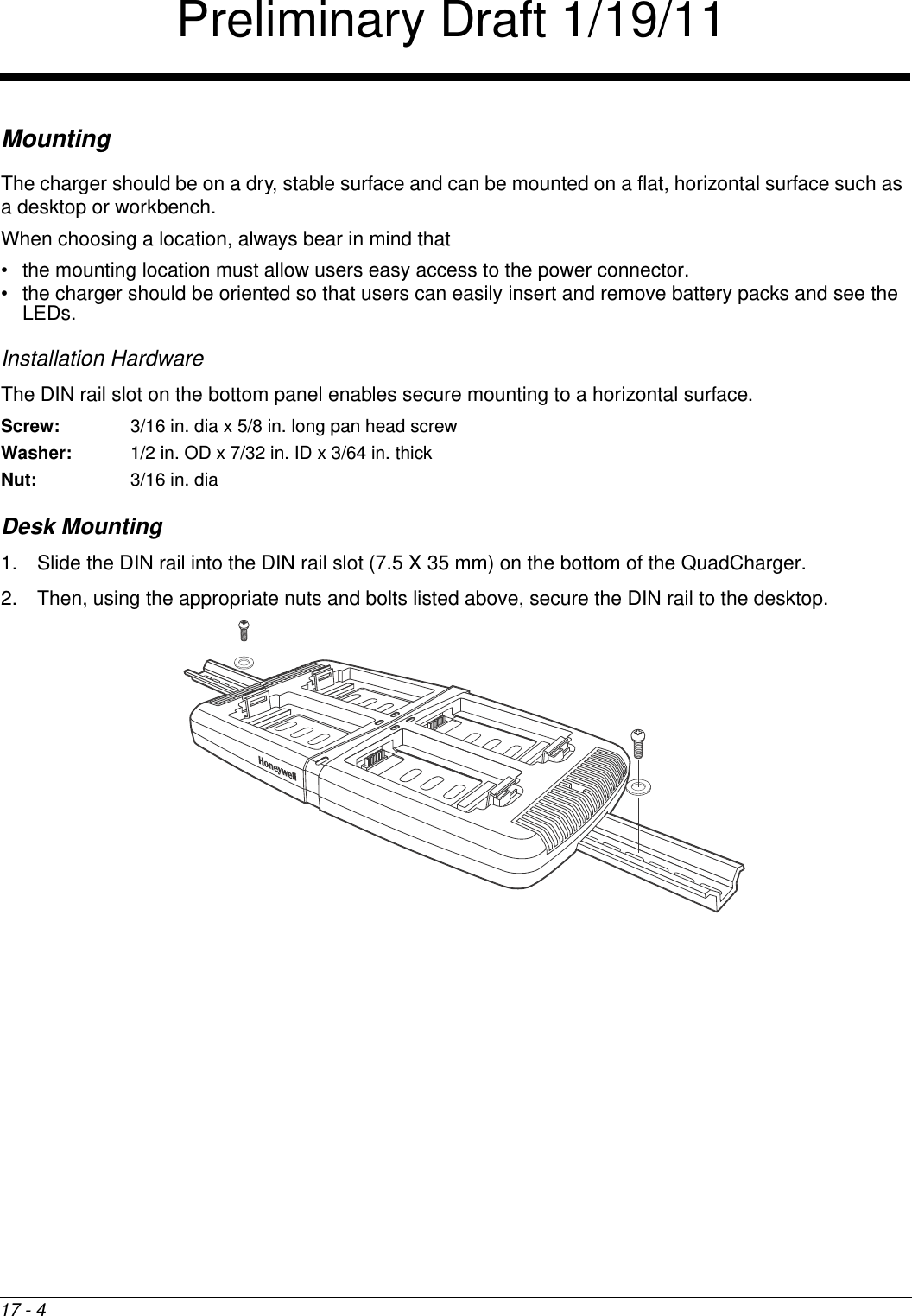 17 - 4MountingThe charger should be on a dry, stable surface and can be mounted on a flat, horizontal surface such as a desktop or workbench. When choosing a location, always bear in mind that • the mounting location must allow users easy access to the power connector.• the charger should be oriented so that users can easily insert and remove battery packs and see the LEDs.Installation HardwareThe DIN rail slot on the bottom panel enables secure mounting to a horizontal surface. Screw: 3/16 in. dia x 5/8 in. long pan head screwWasher:  1/2 in. OD x 7/32 in. ID x 3/64 in. thickNut: 3/16 in. diaDesk Mounting1. Slide the DIN rail into the DIN rail slot (7.5 X 35 mm) on the bottom of the QuadCharger. 2. Then, using the appropriate nuts and bolts listed above, secure the DIN rail to the desktop. Preliminary Draft 1/19/11