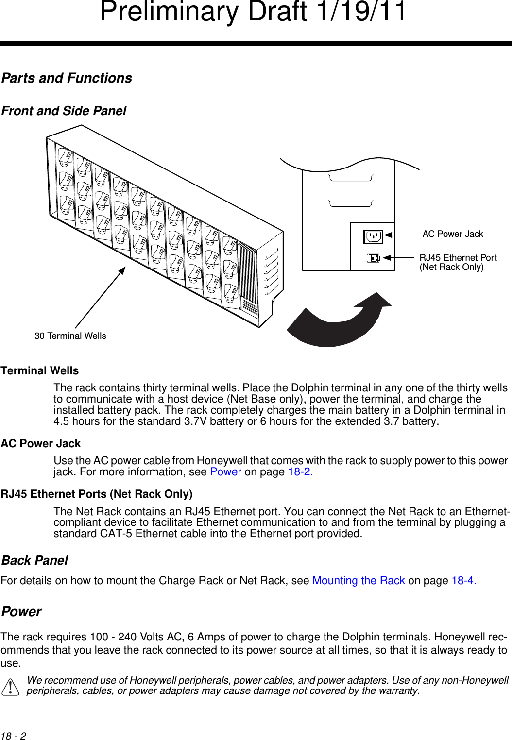 18 - 2Parts and FunctionsFront and Side PanelTerminal Wells The rack contains thirty terminal wells. Place the Dolphin terminal in any one of the thirty wells to communicate with a host device (Net Base only), power the terminal, and charge the installed battery pack. The rack completely charges the main battery in a Dolphin terminal in 4.5 hours for the standard 3.7V battery or 6 hours for the extended 3.7 battery.AC Power Jack Use the AC power cable from Honeywell that comes with the rack to supply power to this power jack. For more information, see Power on page 18-2.RJ45 Ethernet Ports (Net Rack Only)The Net Rack contains an RJ45 Ethernet port. You can connect the Net Rack to an Ethernet-compliant device to facilitate Ethernet communication to and from the terminal by plugging a standard CAT-5 Ethernet cable into the Ethernet port provided. Back PanelFor details on how to mount the Charge Rack or Net Rack, see Mounting the Rack on page 18-4.PowerThe rack requires 100 - 240 Volts AC, 6 Amps of power to charge the Dolphin terminals. Honeywell rec-ommends that you leave the rack connected to its power source at all times, so that it is always ready to use. We recommend use of Honeywell peripherals, power cables, and power adapters. Use of any non-Honeywell peripherals, cables, or power adapters may cause damage not covered by the warranty.30 Terminal WellsAC Power JackRJ45 Ethernet Port (Net Rack Only)!Preliminary Draft 1/19/11
