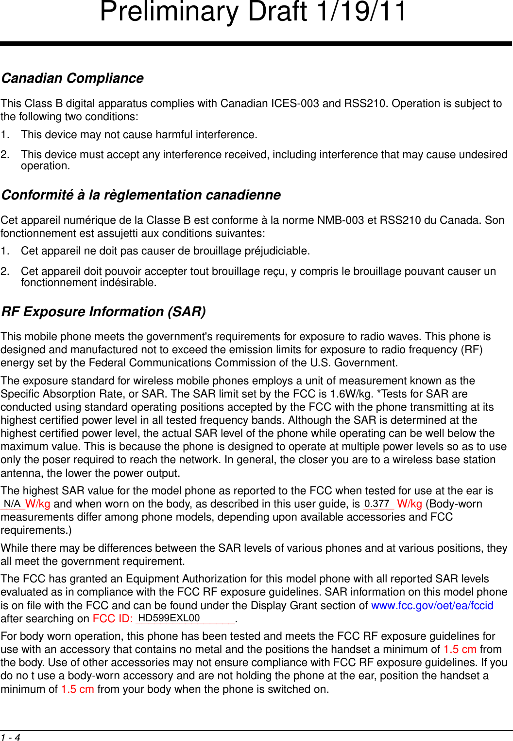 1 - 4Canadian ComplianceThis Class B digital apparatus complies with Canadian ICES-003 and RSS210. Operation is subject to the following two conditions: 1. This device may not cause harmful interference.2. This device must accept any interference received, including interference that may cause undesired operation. Conformité à la règlementation canadienneCet appareil numérique de la Classe B est conforme à la norme NMB-003 et RSS210 du Canada. Son fonctionnement est assujetti aux conditions suivantes: 1. Cet appareil ne doit pas causer de brouillage préjudiciable. 2. Cet appareil doit pouvoir accepter tout brouillage reçu, y compris le brouillage pouvant causer un fonctionnement indésirable.RF Exposure Information (SAR)This mobile phone meets the government&apos;s requirements for exposure to radio waves. This phone is designed and manufactured not to exceed the emission limits for exposure to radio frequency (RF) energy set by the Federal Communications Commission of the U.S. Government.The exposure standard for wireless mobile phones employs a unit of measurement known as the Specific Absorption Rate, or SAR. The SAR limit set by the FCC is 1.6W/kg. *Tests for SAR are conducted using standard operating positions accepted by the FCC with the phone transmitting at its highest certified power level in all tested frequency bands. Although the SAR is determined at the highest certified power level, the actual SAR level of the phone while operating can be well below the maximum value. This is because the phone is designed to operate at multiple power levels so as to use only the poser required to reach the network. In general, the closer you are to a wireless base station antenna, the lower the power output.The highest SAR value for the model phone as reported to the FCC when tested for use at the ear is ____W/kg and when worn on the body, as described in this user guide, is _____ W/kg (Body-worn measurements differ among phone models, depending upon available accessories and FCC requirements.)While there may be differences between the SAR levels of various phones and at various positions, they all meet the government requirement.The FCC has granted an Equipment Authorization for this model phone with all reported SAR levels evaluated as in compliance with the FCC RF exposure guidelines. SAR information on this model phone is on file with the FCC and can be found under the Display Grant section of www.fcc.gov/oet/ea/fccid after searching on FCC ID: ________________.For body worn operation, this phone has been tested and meets the FCC RF exposure guidelines for use with an accessory that contains no metal and the positions the handset a minimum of 1.5 cm from the body. Use of other accessories may not ensure compliance with FCC RF exposure guidelines. If you do no t use a body-worn accessory and are not holding the phone at the ear, position the handset a minimum of 1.5 cm from your body when the phone is switched on.Preliminary Draft 1/19/11