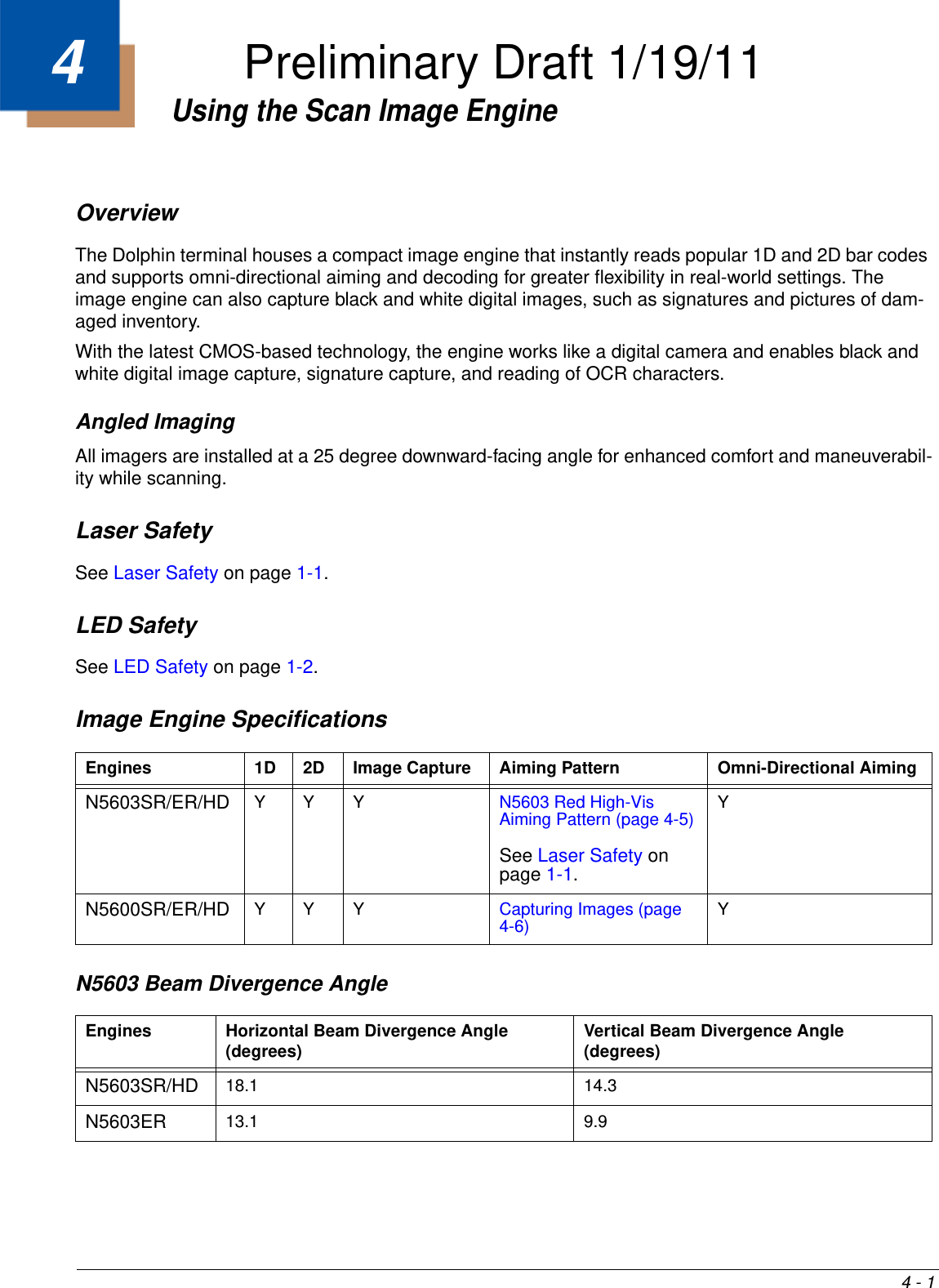 4 - 14Using the Scan Image EngineOverviewThe Dolphin terminal houses a compact image engine that instantly reads popular 1D and 2D bar codes and supports omni-directional aiming and decoding for greater flexibility in real-world settings. The image engine can also capture black and white digital images, such as signatures and pictures of dam-aged inventory. With the latest CMOS-based technology, the engine works like a digital camera and enables black and white digital image capture, signature capture, and reading of OCR characters.Angled ImagingAll imagers are installed at a 25 degree downward-facing angle for enhanced comfort and maneuverabil-ity while scanning.Laser SafetySee Laser Safety on page 1-1.LED SafetySee LED Safety on page 1-2.Image Engine Specifications N5603 Beam Divergence AngleEngines 1D 2D Image Capture Aiming Pattern Omni-Directional AimingN5603SR/ER/HD YYY N5603 Red High-Vis Aiming Pattern (page 4-5)See Laser Safety on page 1-1.Y N5600SR/ER/HD YYY Capturing Images (page 4-6) YEngines Horizontal Beam Divergence Angle (degrees) Vertical Beam Divergence Angle (degrees)N5603SR/HD 18.1 14.3 N5603ER 13.1 9.9 Preliminary Draft 1/19/11
