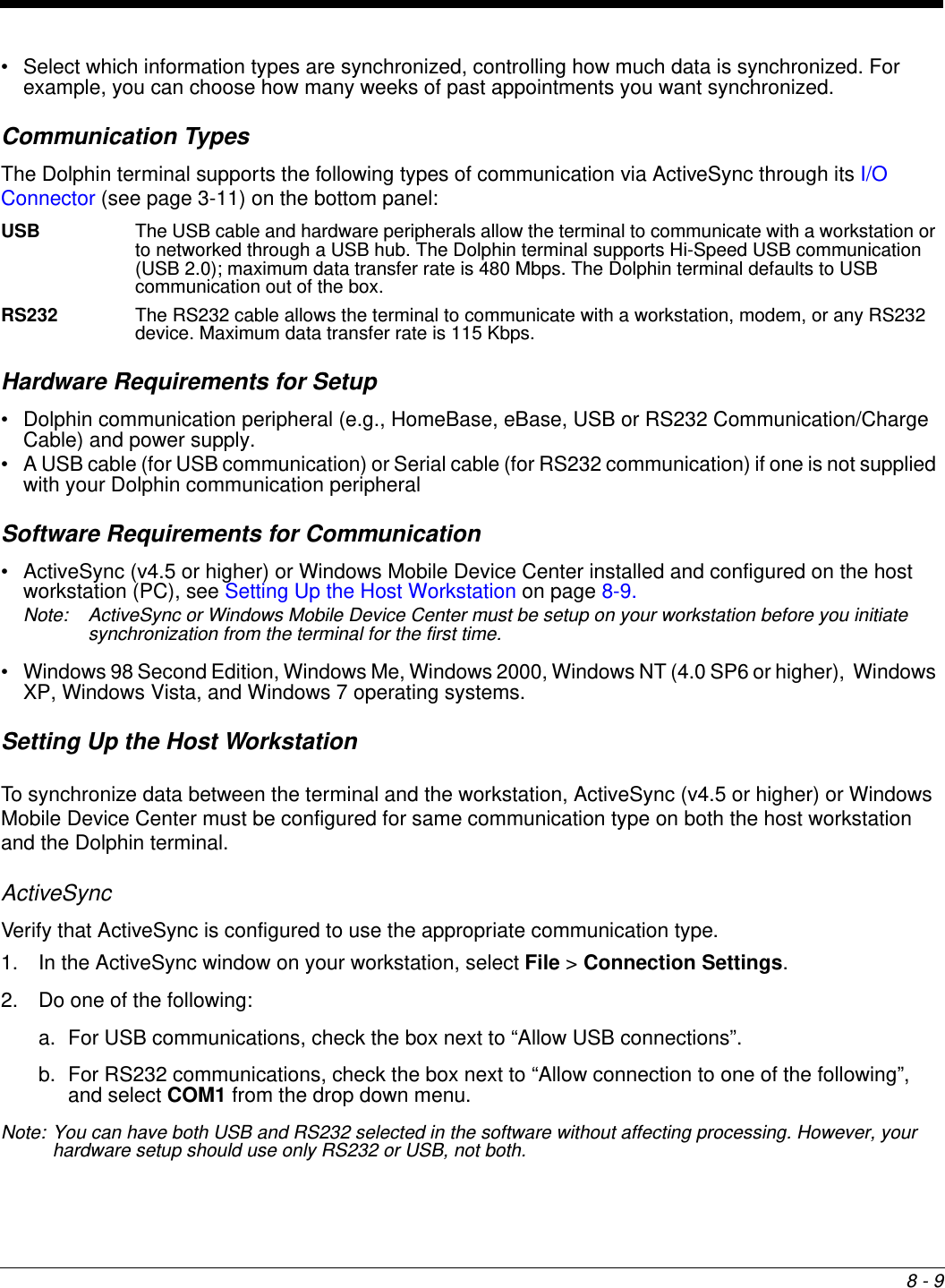 8 - 9• Select which information types are synchronized, controlling how much data is synchronized. For example, you can choose how many weeks of past appointments you want synchronized.Communication TypesThe Dolphin terminal supports the following types of communication via ActiveSync through its I/O Connector (see page 3-11) on the bottom panel:USB The USB cable and hardware peripherals allow the terminal to communicate with a workstation or to networked through a USB hub. The Dolphin terminal supports Hi-Speed USB communication (USB 2.0); maximum data transfer rate is 480 Mbps. The Dolphin terminal defaults to USB communication out of the box.RS232 The RS232 cable allows the terminal to communicate with a workstation, modem, or any RS232 device. Maximum data transfer rate is 115 Kbps.Hardware Requirements for Setup• Dolphin communication peripheral (e.g., HomeBase, eBase, USB or RS232 Communication/Charge Cable) and power supply.• A USB cable (for USB communication) or Serial cable (for RS232 communication) if one is not supplied with your Dolphin communication peripheralSoftware Requirements for Communication• ActiveSync (v4.5 or higher) or Windows Mobile Device Center installed and configured on the host workstation (PC), see Setting Up the Host Workstation on page 8-9.Note: ActiveSync or Windows Mobile Device Center must be setup on your workstation before you initiate synchronization from the terminal for the first time.• Windows 98 Second Edition, Windows Me, Windows 2000, Windows NT (4.0 SP6 or higher),  Windows XP, Windows Vista, and Windows 7 operating systems.Setting Up the Host WorkstationTo synchronize data between the terminal and the workstation, ActiveSync (v4.5 or higher) or Windows Mobile Device Center must be configured for same communication type on both the host workstation and the Dolphin terminal.ActiveSyncVerify that ActiveSync is configured to use the appropriate communication type.1. In the ActiveSync window on your workstation, select File &gt; Connection Settings.2. Do one of the following:a. For USB communications, check the box next to “Allow USB connections”.b. For RS232 communications, check the box next to “Allow connection to one of the following”, and select COM1 from the drop down menu.Note: You can have both USB and RS232 selected in the software without affecting processing. However, your hardware setup should use only RS232 or USB, not both.