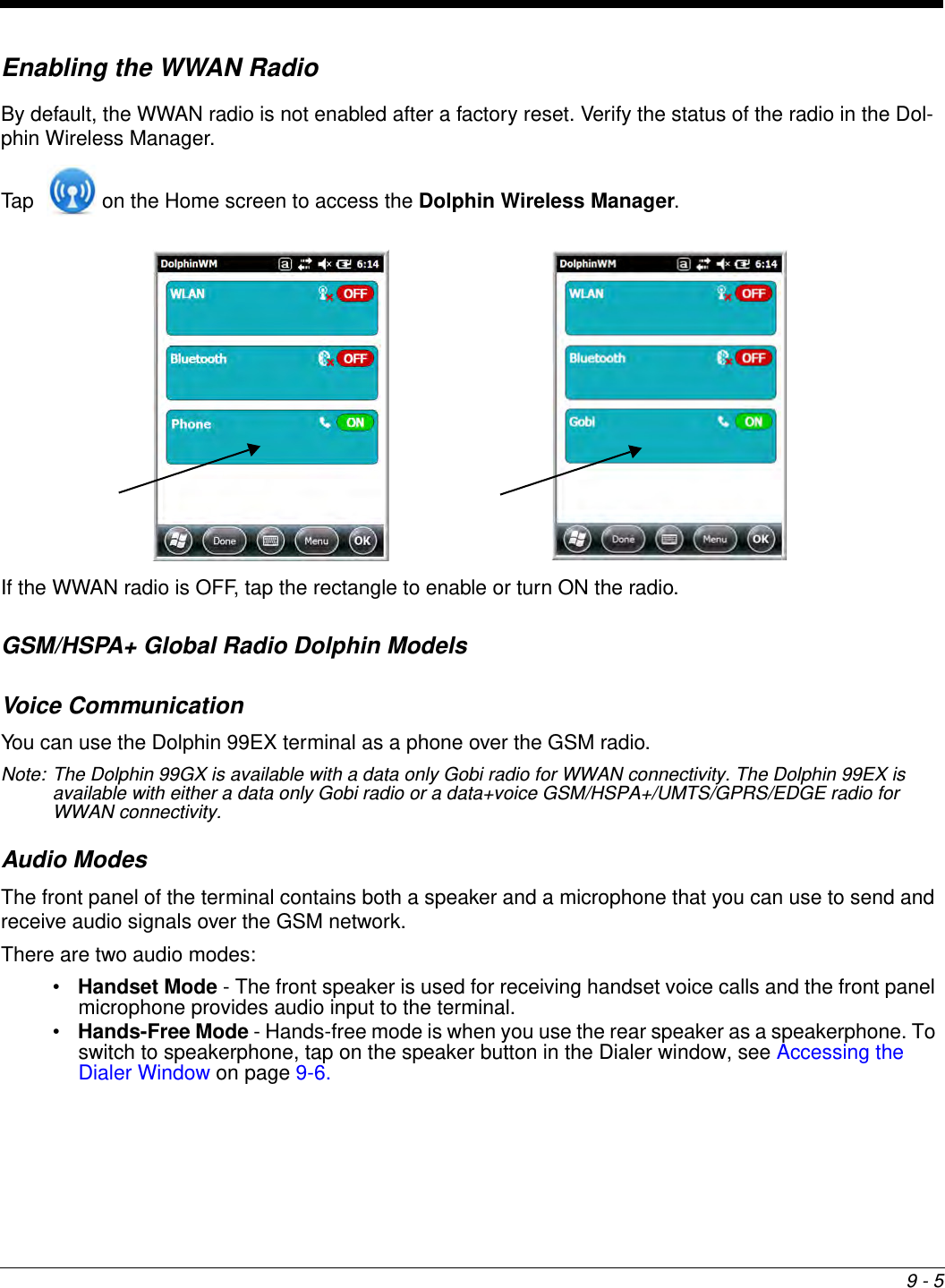 9 - 5Enabling the WWAN RadioBy default, the WWAN radio is not enabled after a factory reset. Verify the status of the radio in the Dol-phin Wireless Manager.Tap   on the Home screen to access the Dolphin Wireless Manager.If the WWAN radio is OFF, tap the rectangle to enable or turn ON the radio. GSM/HSPA+ Global Radio Dolphin ModelsVoice CommunicationYou can use the Dolphin 99EX terminal as a phone over the GSM radio.Note: The Dolphin 99GX is available with a data only Gobi radio for WWAN connectivity. The Dolphin 99EX is available with either a data only Gobi radio or a data+voice GSM/HSPA+/UMTS/GPRS/EDGE radio for WWAN connectivity.Audio ModesThe front panel of the terminal contains both a speaker and a microphone that you can use to send and receive audio signals over the GSM network.There are two audio modes:•Handset Mode - The front speaker is used for receiving handset voice calls and the front panel microphone provides audio input to the terminal. •Hands-Free Mode - Hands-free mode is when you use the rear speaker as a speakerphone. To switch to speakerphone, tap on the speaker button in the Dialer window, see Accessing the Dialer Window on page 9-6.  