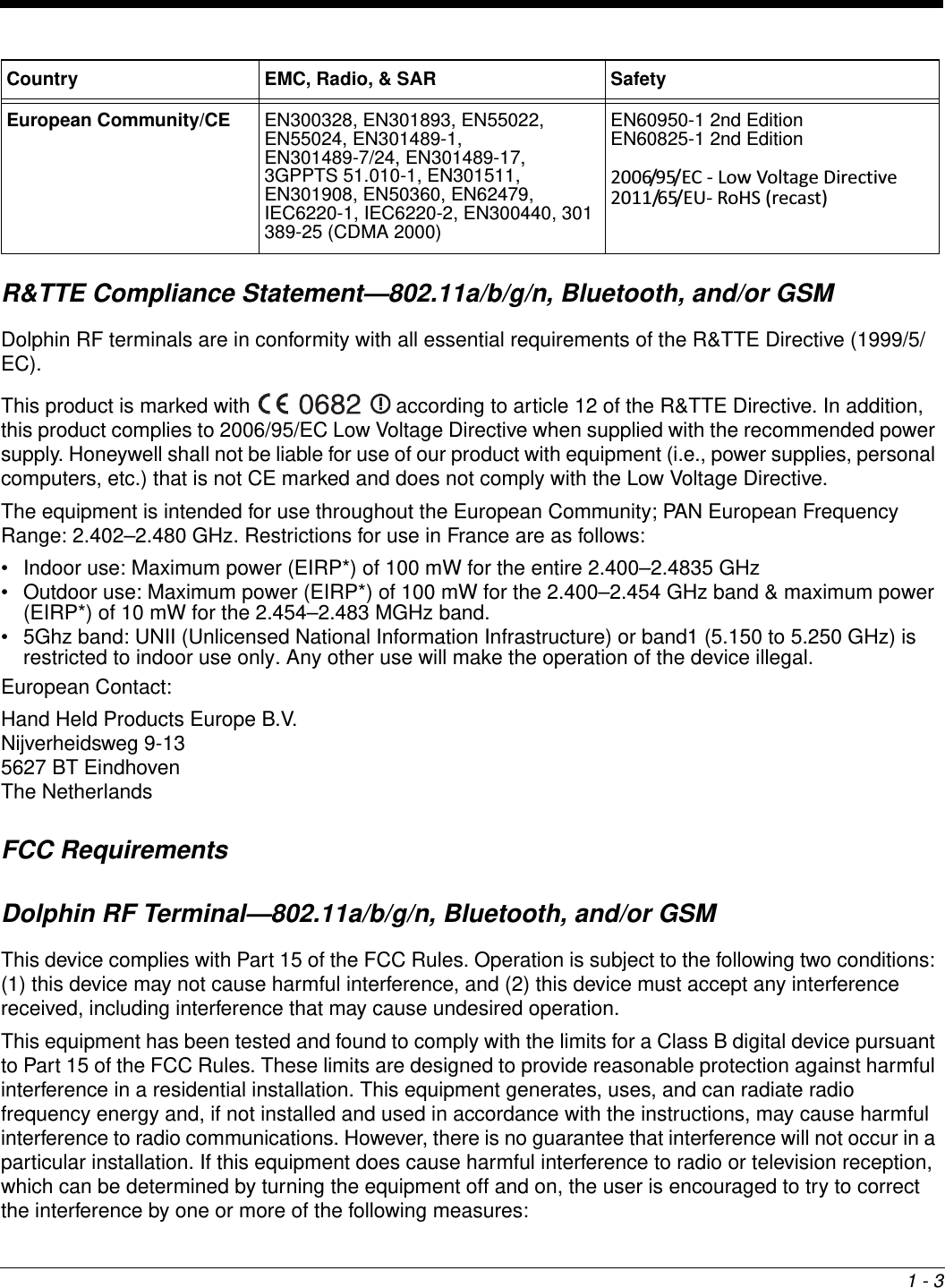 1 - 3R&amp;TTE Compliance Statement—802.11a/b/g/n, Bluetooth, and/or GSMDolphin RF terminals are in conformity with all essential requirements of the R&amp;TTE Directive (1999/5/EC). This product is marked with   according to article 12 of the R&amp;TTE Directive. In addition, this product complies to 2006/95/EC Low Voltage Directive when supplied with the recommended power supply. Honeywell shall not be liable for use of our product with equipment (i.e., power supplies, personal computers, etc.) that is not CE marked and does not comply with the Low Voltage Directive.The equipment is intended for use throughout the European Community; PAN European Frequency Range: 2.402–2.480 GHz. Restrictions for use in France are as follows: • Indoor use: Maximum power (EIRP*) of 100 mW for the entire 2.400–2.4835 GHz • Outdoor use: Maximum power (EIRP*) of 100 mW for the 2.400–2.454 GHz band &amp; maximum power (EIRP*) of 10 mW for the 2.454–2.483 MGHz band.• 5Ghz band: UNII (Unlicensed National Information Infrastructure) or band1 (5.150 to 5.250 GHz) is restricted to indoor use only. Any other use will make the operation of the device illegal.European Contact:Hand Held Products Europe B.V.Nijverheidsweg 9-135627 BT EindhovenThe NetherlandsFCC RequirementsDolphin RF Terminal—802.11a/b/g/n, Bluetooth, and/or GSMThis device complies with Part 15 of the FCC Rules. Operation is subject to the following two conditions: (1) this device may not cause harmful interference, and (2) this device must accept any interference received, including interference that may cause undesired operation.This equipment has been tested and found to comply with the limits for a Class B digital device pursuant to Part 15 of the FCC Rules. These limits are designed to provide reasonable protection against harmful interference in a residential installation. This equipment generates, uses, and can radiate radio frequency energy and, if not installed and used in accordance with the instructions, may cause harmful interference to radio communications. However, there is no guarantee that interference will not occur in a particular installation. If this equipment does cause harmful interference to radio or television reception, which can be determined by turning the equipment off and on, the user is encouraged to try to correct the interference by one or more of the following measures:European Community/CE EN300328, EN301893, EN55022, EN55024, EN301489-1, EN301489-7/24, EN301489-17, 3GPPTS 51.010-1, EN301511, EN301908, EN50360, EN62479, IEC6220-1, IEC6220-2, EN300440, 301 389-25 (CDMA 2000)EN60950-1 2nd EditionEN60825-1 2nd Edition2006/95/EC - Low Voltage Directive 2011/65/EU- RoHS (recast) Country EMC, Radio, &amp; SAR Safety