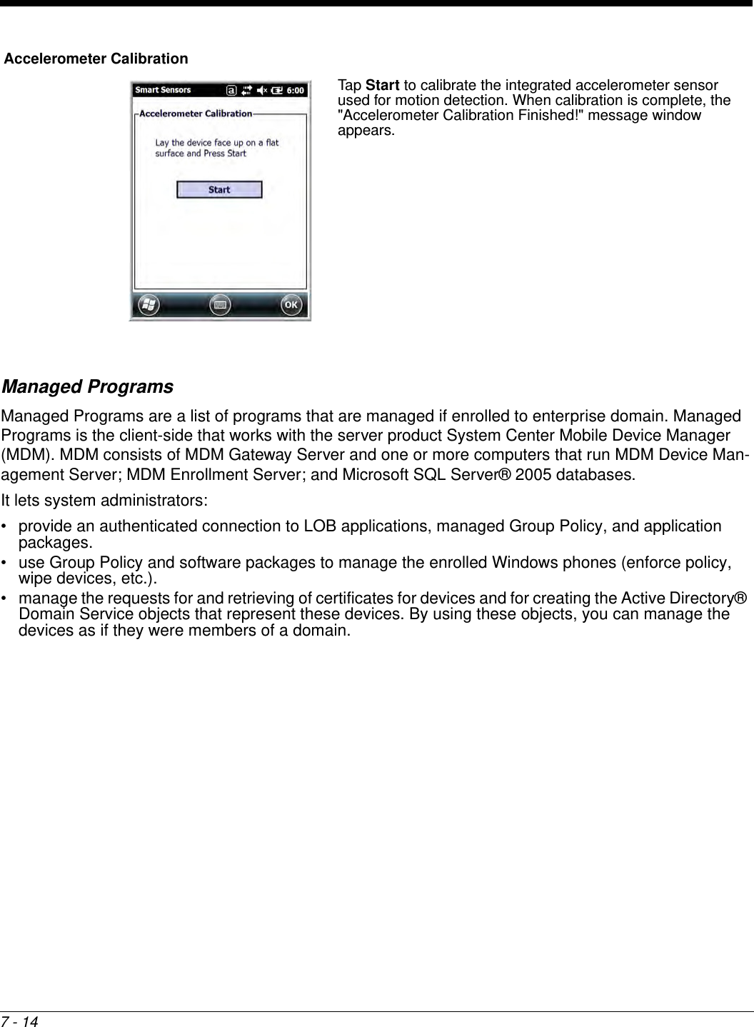 7 - 14Managed ProgramsManaged Programs are a list of programs that are managed if enrolled to enterprise domain. Managed Programs is the client-side that works with the server product System Center Mobile Device Manager (MDM). MDM consists of MDM Gateway Server and one or more computers that run MDM Device Man-agement Server; MDM Enrollment Server; and Microsoft SQL Server® 2005 databases. It lets system administrators:• provide an authenticated connection to LOB applications, managed Group Policy, and application packages.• use Group Policy and software packages to manage the enrolled Windows phones (enforce policy, wipe devices, etc.). • manage the requests for and retrieving of certificates for devices and for creating the Active Directory® Domain Service objects that represent these devices. By using these objects, you can manage the devices as if they were members of a domain.Accelerometer CalibrationTap Start to calibrate the integrated accelerometer sensor used for motion detection. When calibration is complete, the &quot;Accelerometer Calibration Finished!&quot; message window appears.