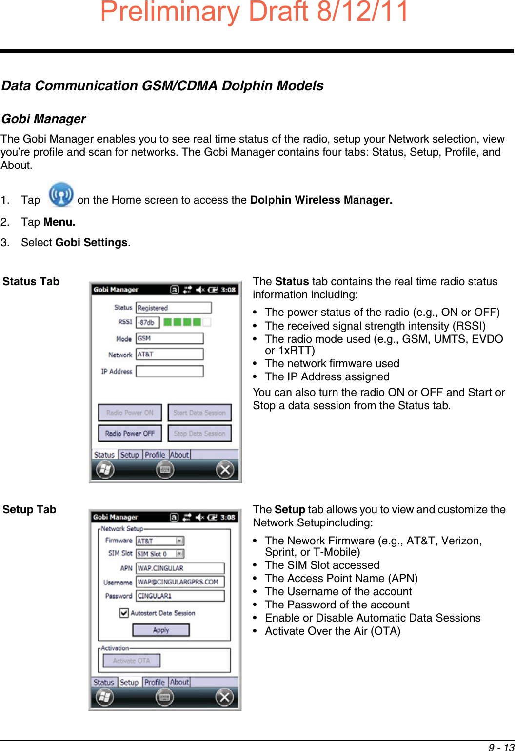 9 - 13Data Communication GSM/CDMA Dolphin ModelsGobi ManagerThe Gobi Manager enables you to see real time status of the radio, setup your Network selection, view you’re profile and scan for networks. The Gobi Manager contains four tabs: Status, Setup, Profile, and About.1. Tap   on the Home screen to access the Dolphin Wireless Manager.2. Tap Menu. 3. Select Gobi Settings.Status Tab The Status tab contains the real time radio status information including:• The power status of the radio (e.g., ON or OFF)• The received signal strength intensity (RSSI)• The radio mode used (e.g., GSM, UMTS, EVDO or 1xRTT)• The network firmware used• The IP Address assignedYou can also turn the radio ON or OFF and Start or Stop a data session from the Status tab.Setup Tab The Setup tab allows you to view and customize the Network Setupincluding:• The Nework Firmware (e.g., AT&amp;T, Verizon, Sprint, or T-Mobile)• The SIM Slot accessed• The Access Point Name (APN)• The Username of the account• The Password of the account• Enable or Disable Automatic Data Sessions• Activate Over the Air (OTA)Preliminary Draft8/12/11Draft_99EX-UG_Rev-b-1.pdf   123 8/12/2011   4:13:54 PM