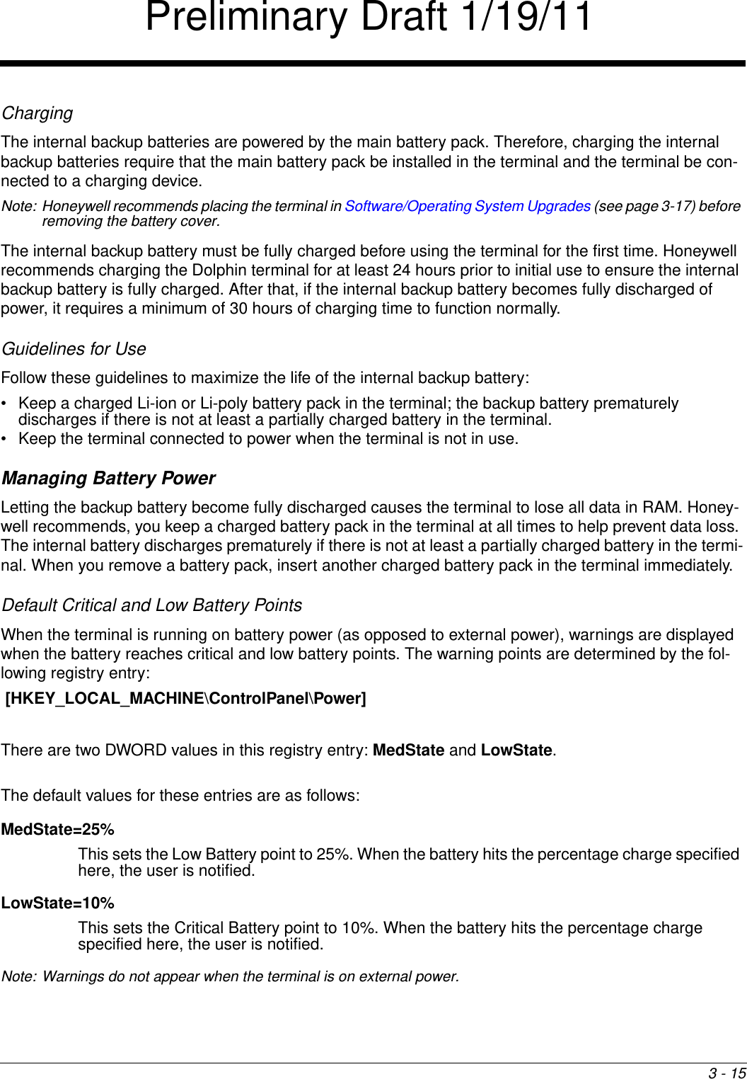 3 - 15ChargingThe internal backup batteries are powered by the main battery pack. Therefore, charging the internal backup batteries require that the main battery pack be installed in the terminal and the terminal be con-nected to a charging device.Note: Honeywell recommends placing the terminal in Software/Operating System Upgrades (see page 3-17) before removing the battery cover.The internal backup battery must be fully charged before using the terminal for the first time. Honeywell recommends charging the Dolphin terminal for at least 24 hours prior to initial use to ensure the internal backup battery is fully charged. After that, if the internal backup battery becomes fully discharged of power, it requires a minimum of 30 hours of charging time to function normally.Guidelines for UseFollow these guidelines to maximize the life of the internal backup battery:• Keep a charged Li-ion or Li-poly battery pack in the terminal; the backup battery prematurely discharges if there is not at least a partially charged battery in the terminal.• Keep the terminal connected to power when the terminal is not in use. Managing Battery Power Letting the backup battery become fully discharged causes the terminal to lose all data in RAM. Honey-well recommends, you keep a charged battery pack in the terminal at all times to help prevent data loss. The internal battery discharges prematurely if there is not at least a partially charged battery in the termi-nal. When you remove a battery pack, insert another charged battery pack in the terminal immediately. Default Critical and Low Battery PointsWhen the terminal is running on battery power (as opposed to external power), warnings are displayed when the battery reaches critical and low battery points. The warning points are determined by the fol-lowing registry entry: [HKEY_LOCAL_MACHINE\ControlPanel\Power] There are two DWORD values in this registry entry: MedState and LowState. The default values for these entries are as follows:MedState=25%This sets the Low Battery point to 25%. When the battery hits the percentage charge specified here, the user is notified.LowState=10%This sets the Critical Battery point to 10%. When the battery hits the percentage charge specified here, the user is notified.Note: Warnings do not appear when the terminal is on external power.Preliminary Draft 1/19/11