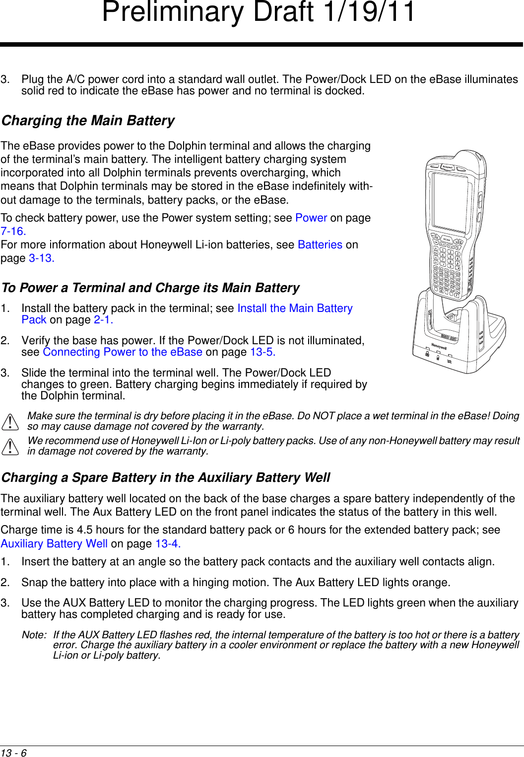 13 - 63. Plug the A/C power cord into a standard wall outlet. The Power/Dock LED on the eBase illuminates solid red to indicate the eBase has power and no terminal is docked.Charging the Main BatteryThe eBase provides power to the Dolphin terminal and allows the charging of the terminal’s main battery. The intelligent battery charging system incorporated into all Dolphin terminals prevents overcharging, which means that Dolphin terminals may be stored in the eBase indefinitely with-out damage to the terminals, battery packs, or the eBase.To check battery power, use the Power system setting; see Power on page 7-16.For more information about Honeywell Li-ion batteries, see Batteries on page 3-13.To Power a Terminal and Charge its Main Battery1. Install the battery pack in the terminal; see Install the Main Battery Pack on page 2-1.2. Verify the base has power. If the Power/Dock LED is not illuminated, see Connecting Power to the eBase on page 13-5.3. Slide the terminal into the terminal well. The Power/Dock LED changes to green. Battery charging begins immediately if required by the Dolphin terminal.Make sure the terminal is dry before placing it in the eBase. Do NOT place a wet terminal in the eBase! Doing so may cause damage not covered by the warranty.We recommend use of Honeywell Li-Ion or Li-poly battery packs. Use of any non-Honeywell battery may result in damage not covered by the warranty.Charging a Spare Battery in the Auxiliary Battery Well The auxiliary battery well located on the back of the base charges a spare battery independently of the terminal well. The Aux Battery LED on the front panel indicates the status of the battery in this well. Charge time is 4.5 hours for the standard battery pack or 6 hours for the extended battery pack; see Auxiliary Battery Well on page 13-4.1. Insert the battery at an angle so the battery pack contacts and the auxiliary well contacts align. 2. Snap the battery into place with a hinging motion. The Aux Battery LED lights orange.3. Use the AUX Battery LED to monitor the charging progress. The LED lights green when the auxiliary battery has completed charging and is ready for use.Note: If the AUX Battery LED flashes red, the internal temperature of the battery is too hot or there is a battery error. Charge the auxiliary battery in a cooler environment or replace the battery with a new Honeywell Li-ion or Li-poly battery.!!Preliminary Draft 1/19/11