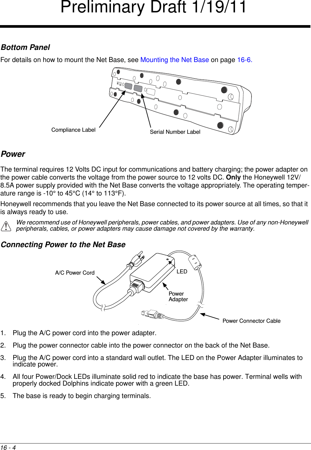 16 - 4Bottom PanelFor details on how to mount the Net Base, see Mounting the Net Base on page 16-6.PowerThe terminal requires 12 Volts DC input for communications and battery charging; the power adapter on the power cable converts the voltage from the power source to 12 volts DC. Only the Honeywell 12V/8.5A power supply provided with the Net Base converts the voltage appropriately. The operating temper-ature range is -10° to 45°C (14° to 113°F).Honeywell recommends that you leave the Net Base connected to its power source at all times, so that it is always ready to use. We recommend use of Honeywell peripherals, power cables, and power adapters. Use of any non-Honeywell peripherals, cables, or power adapters may cause damage not covered by the warranty.Connecting Power to the Net Base1. Plug the A/C power cord into the power adapter.2. Plug the power connector cable into the power connector on the back of the Net Base.3. Plug the A/C power cord into a standard wall outlet. The LED on the Power Adapter illuminates to indicate power.4. All four Power/Dock LEDs illuminate solid red to indicate the base has power. Terminal wells with properly docked Dolphins indicate power with a green LED.5. The base is ready to begin charging terminals.Compliance Label Serial Number Label!Power Connector CableA/C Power CordPower AdapterLEDPreliminary Draft 1/19/11