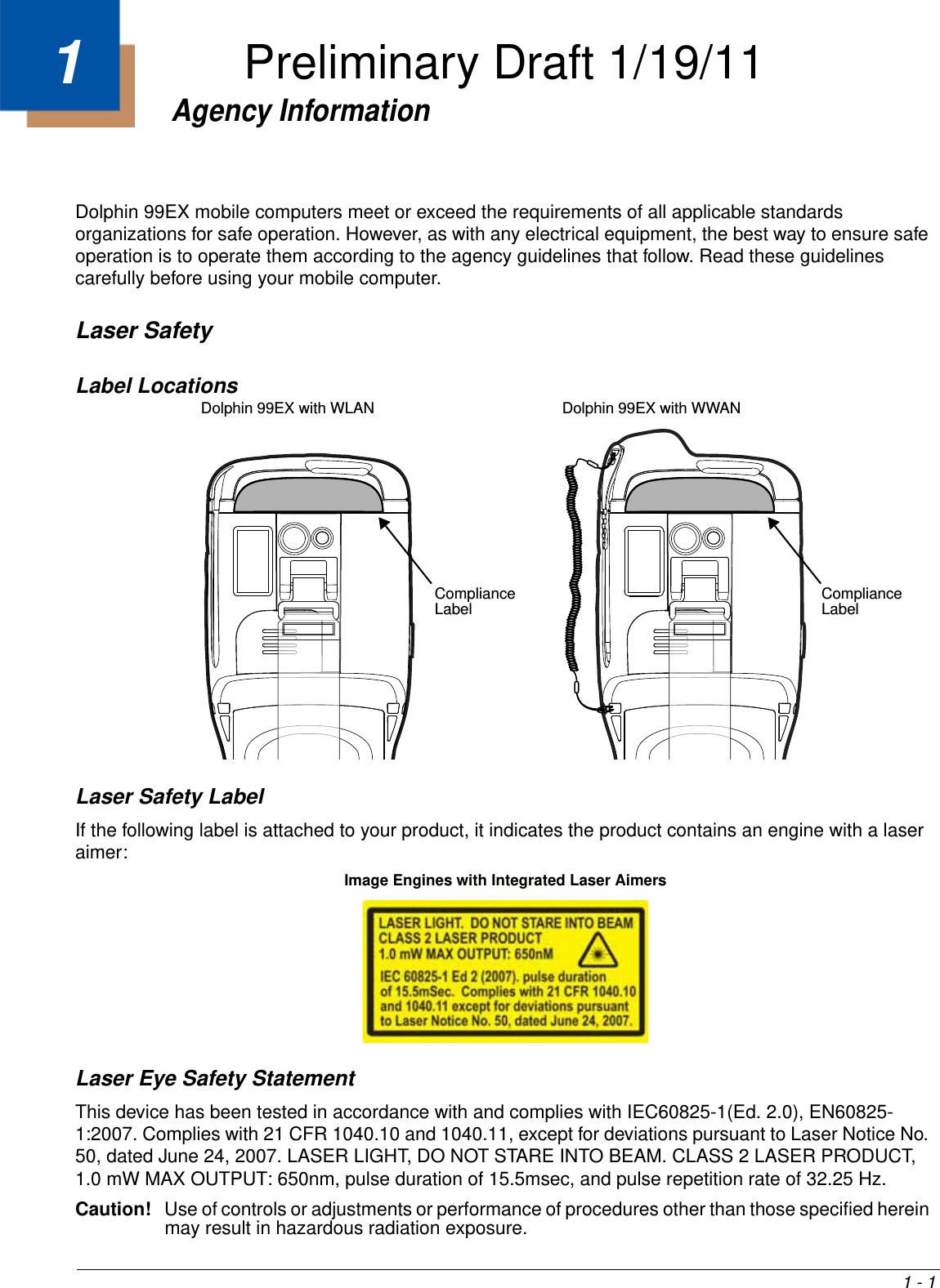 1 - 11Agency InformationDolphin 99EX mobile computers meet or exceed the requirements of all applicable standards organizations for safe operation. However, as with any electrical equipment, the best way to ensure safe operation is to operate them according to the agency guidelines that follow. Read these guidelines carefully before using your mobile computer.Laser SafetyLabel LocationsLaser Safety LabelIf the following label is attached to your product, it indicates the product contains an engine with a laser aimer: Laser Eye Safety StatementThis device has been tested in accordance with and complies with IEC60825-1(Ed. 2.0), EN60825-1:2007. Complies with 21 CFR 1040.10 and 1040.11, except for deviations pursuant to Laser Notice No. 50, dated June 24, 2007. LASER LIGHT, DO NOT STARE INTO BEAM. CLASS 2 LASER PRODUCT, 1.0 mW MAX OUTPUT: 650nm, pulse duration of 15.5msec, and pulse repetition rate of 32.25 Hz.Caution! Use of controls or adjustments or performance of procedures other than those specified herein may result in hazardous radiation exposure.                 Compliance Label Dolphin 99EX with WWANCompliance Label Dolphin 99EX with WLANImage Engines with Integrated Laser AimersPreliminary Draft 1/19/11