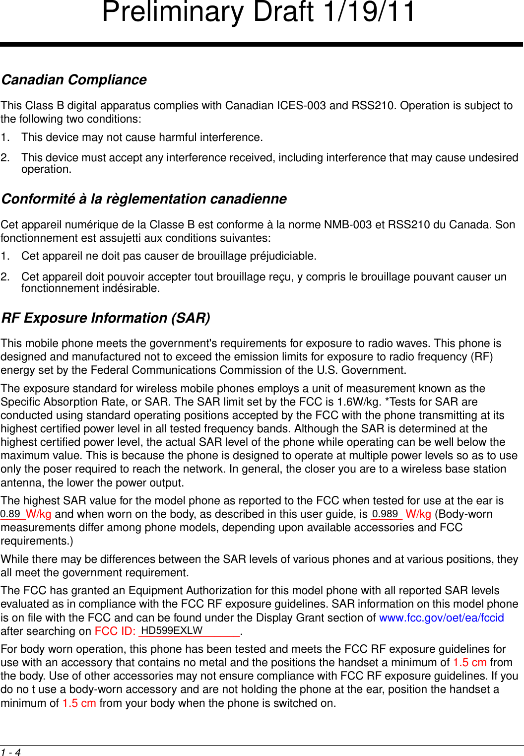 1 - 4Canadian ComplianceThis Class B digital apparatus complies with Canadian ICES-003 and RSS210. Operation is subject to the following two conditions: 1. This device may not cause harmful interference.2. This device must accept any interference received, including interference that may cause undesired operation. Conformité à la règlementation canadienneCet appareil numérique de la Classe B est conforme à la norme NMB-003 et RSS210 du Canada. Son fonctionnement est assujetti aux conditions suivantes: 1. Cet appareil ne doit pas causer de brouillage préjudiciable. 2. Cet appareil doit pouvoir accepter tout brouillage reçu, y compris le brouillage pouvant causer un fonctionnement indésirable.RF Exposure Information (SAR)This mobile phone meets the government&apos;s requirements for exposure to radio waves. This phone is designed and manufactured not to exceed the emission limits for exposure to radio frequency (RF) energy set by the Federal Communications Commission of the U.S. Government.The exposure standard for wireless mobile phones employs a unit of measurement known as the Specific Absorption Rate, or SAR. The SAR limit set by the FCC is 1.6W/kg. *Tests for SAR are conducted using standard operating positions accepted by the FCC with the phone transmitting at its highest certified power level in all tested frequency bands. Although the SAR is determined at the highest certified power level, the actual SAR level of the phone while operating can be well below the maximum value. This is because the phone is designed to operate at multiple power levels so as to use only the poser required to reach the network. In general, the closer you are to a wireless base station antenna, the lower the power output.The highest SAR value for the model phone as reported to the FCC when tested for use at the ear is ____W/kg and when worn on the body, as described in this user guide, is _____ W/kg (Body-worn measurements differ among phone models, depending upon available accessories and FCC requirements.)While there may be differences between the SAR levels of various phones and at various positions, they all meet the government requirement.The FCC has granted an Equipment Authorization for this model phone with all reported SAR levels evaluated as in compliance with the FCC RF exposure guidelines. SAR information on this model phone is on file with the FCC and can be found under the Display Grant section of www.fcc.gov/oet/ea/fccid after searching on FCC ID: ________________.For body worn operation, this phone has been tested and meets the FCC RF exposure guidelines for use with an accessory that contains no metal and the positions the handset a minimum of 1.5 cm from the body. Use of other accessories may not ensure compliance with FCC RF exposure guidelines. If you do no t use a body-worn accessory and are not holding the phone at the ear, position the handset a minimum of 1.5 cm from your body when the phone is switched on.Preliminary Draft 1/19/11