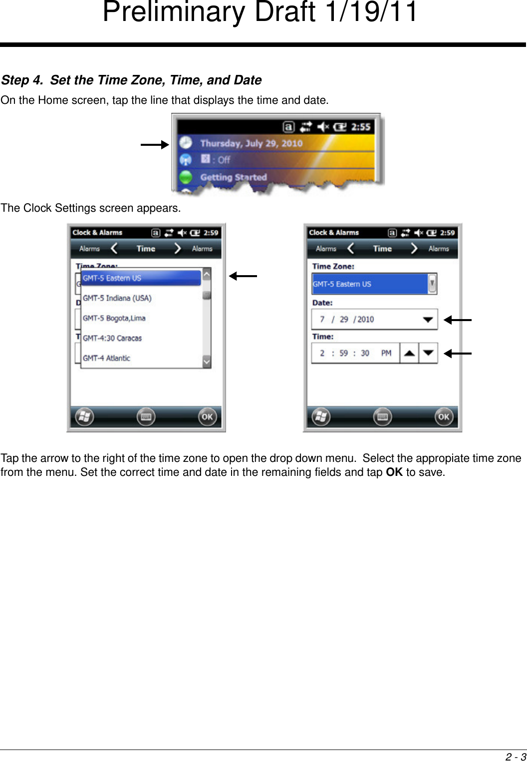 2 - 3Step 4. Set the Time Zone, Time, and DateOn the Home screen, tap the line that displays the time and date.The Clock Settings screen appears.Tap the arrow to the right of the time zone to open the drop down menu.  Select the appropiate time zone from the menu. Set the correct time and date in the remaining fields and tap OK to save.Preliminary Draft 1/19/11