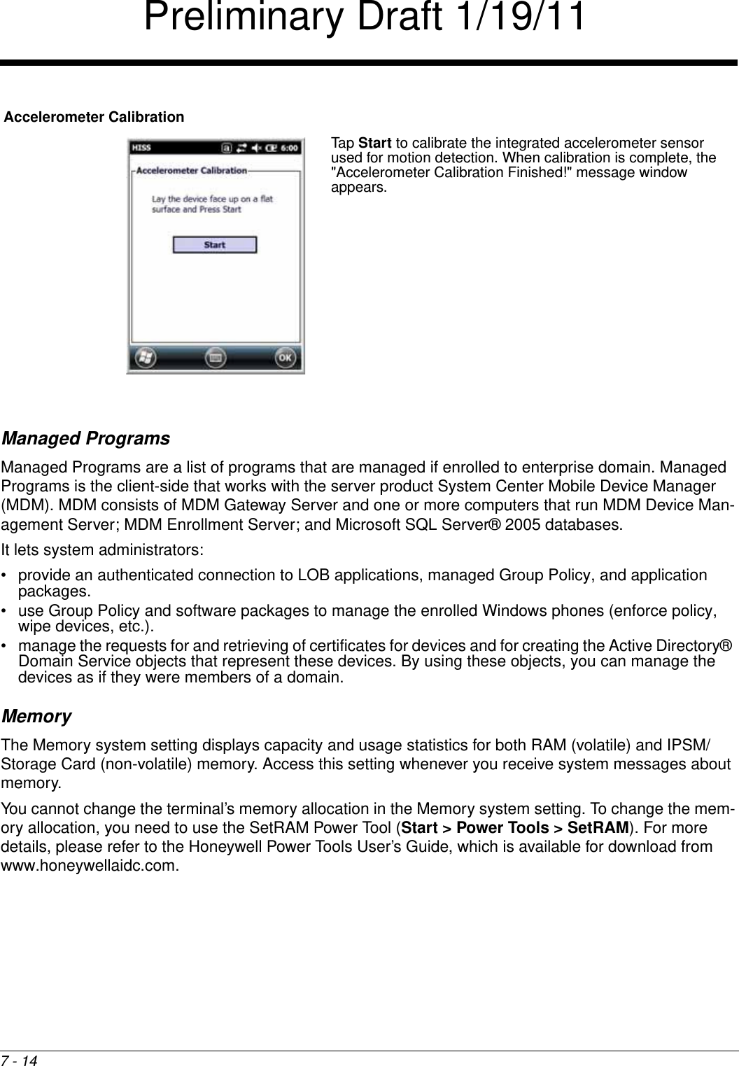 7 - 14Managed ProgramsManaged Programs are a list of programs that are managed if enrolled to enterprise domain. Managed Programs is the client-side that works with the server product System Center Mobile Device Manager (MDM). MDM consists of MDM Gateway Server and one or more computers that run MDM Device Man-agement Server; MDM Enrollment Server; and Microsoft SQL Server® 2005 databases. It lets system administrators:• provide an authenticated connection to LOB applications, managed Group Policy, and application packages.• use Group Policy and software packages to manage the enrolled Windows phones (enforce policy, wipe devices, etc.). • manage the requests for and retrieving of certificates for devices and for creating the Active Directory® Domain Service objects that represent these devices. By using these objects, you can manage the devices as if they were members of a domain.MemoryThe Memory system setting displays capacity and usage statistics for both RAM (volatile) and IPSM/Storage Card (non-volatile) memory. Access this setting whenever you receive system messages about memory.You cannot change the terminal’s memory allocation in the Memory system setting. To change the mem-ory allocation, you need to use the SetRAM Power Tool (Start &gt; Power Tools &gt; SetRAM). For more details, please refer to the Honeywell Power Tools User’s Guide, which is available for download from www.honeywellaidc.com.Accelerometer CalibrationTap Start to calibrate the integrated accelerometer sensor used for motion detection. When calibration is complete, the &quot;Accelerometer Calibration Finished!&quot; message window appears.Preliminary Draft 1/19/11