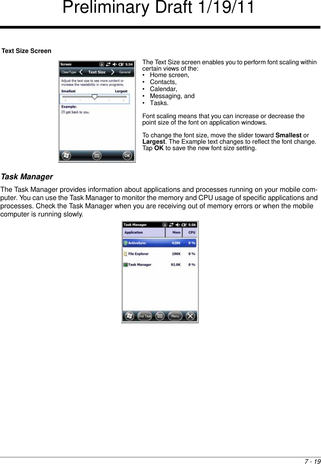 7 - 19Task ManagerThe Task Manager provides information about applications and processes running on your mobile com-puter. You can use the Task Manager to monitor the memory and CPU usage of specific applications and processes. Check the Task Manager when you are receiving out of memory errors or when the mobile computer is running slowly. Text Size ScreenThe Text Size screen enables you to perform font scaling within certain views of the: • Home screen, • Contacts, • Calendar, • Messaging, and •Tasks. Font scaling means that you can increase or decrease the point size of the font on application windows.To change the font size, move the slider toward Smallest or Largest. The Example text changes to reflect the font change. Tap OK to save the new font size setting. Preliminary Draft 1/19/11