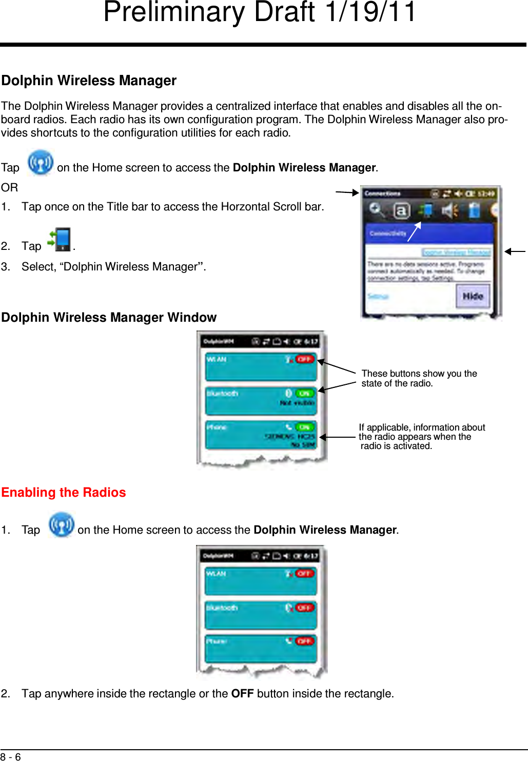 Preliminary Draft 1/19/11 8 - 6        Dolphin Wireless Manager  The Dolphin Wireless Manager provides a centralized interface that enables and disables all the on- board radios. Each radio has its own configuration program. The Dolphin Wireless Manager also pro- vides shortcuts to the configuration utilities for each radio.   Tap  on the Home screen to access the Dolphin Wireless Manager. OR 1.  Tap once on the Title bar to access the Horzontal Scroll bar.    2.  Tap  .  3.  Select, “Dolphin Wireless Manager”.    Dolphin Wireless Manager Window     These buttons show you the state of the radio.    If applicable, information about the radio appears when the radio is activated.    Enabling the Radios   1.  Tap  on the Home screen to access the Dolphin Wireless Manager.               2.  Tap anywhere inside the rectangle or the OFF button inside the rectangle. 