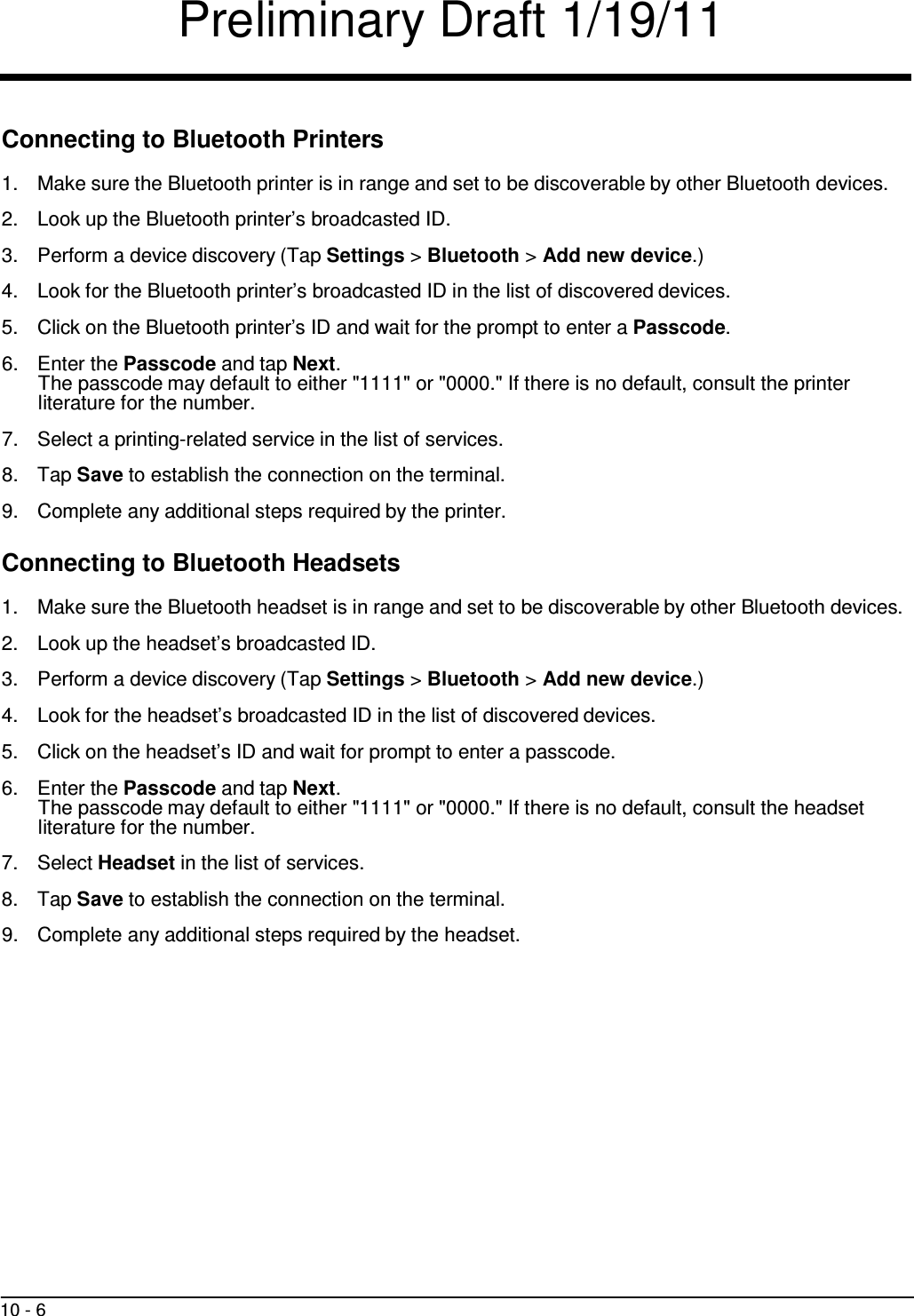 Preliminary Draft 1/19/11 10 - 6     Connecting to Bluetooth Printers  1.  Make sure the Bluetooth printer is in range and set to be discoverable by other Bluetooth devices.  2.  Look up the Bluetooth printer’s broadcasted ID.  3.  Perform a device discovery (Tap Settings &gt; Bluetooth &gt; Add new device.)  4.  Look for the Bluetooth printer’s broadcasted ID in the list of discovered devices.  5.  Click on the Bluetooth printer’s ID and wait for the prompt to enter a Passcode.  6.  Enter the Passcode and tap Next. The passcode may default to either &quot;1111&quot; or &quot;0000.&quot; If there is no default, consult the printer literature for the number.  7.  Select a printing-related service in the list of services.  8.  Tap Save to establish the connection on the terminal.  9.  Complete any additional steps required by the printer.  Connecting to Bluetooth Headsets  1.  Make sure the Bluetooth headset is in range and set to be discoverable by other Bluetooth devices.  2.  Look up the headset’s broadcasted ID.  3.  Perform a device discovery (Tap Settings &gt; Bluetooth &gt; Add new device.)  4.  Look for the headset’s broadcasted ID in the list of discovered devices.  5.  Click on the headset’s ID and wait for prompt to enter a passcode.  6.  Enter the Passcode and tap Next. The passcode may default to either &quot;1111&quot; or &quot;0000.&quot; If there is no default, consult the headset literature for the number.  7.  Select Headset in the list of services.  8.  Tap Save to establish the connection on the terminal.  9.  Complete any additional steps required by the headset. 