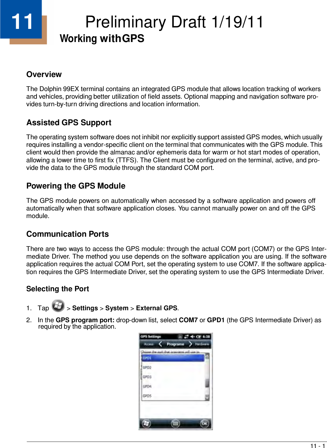 11 - 1    11  Preliminary Draft 1/19/11 Working with GPS     Overview  The Dolphin 99EX terminal contains an integrated GPS module that allows location tracking of workers and vehicles, providing better utilization of field assets. Optional mapping and navigation software pro- vides turn-by-turn driving directions and location information.   Assisted GPS Support  The operating system software does not inhibit nor explicitly support assisted GPS modes, which usually requires installing a vendor-specific client on the terminal that communicates with the GPS module. This client would then provide the almanac and/or ephemeris data for warm or hot start modes of operation, allowing a lower time to first fix (TTFS). The Client must be configured on the terminal, active, and pro- vide the data to the GPS module through the standard COM port.   Powering the GPS Module  The GPS module powers on automatically when accessed by a software application and powers off automatically when that software application closes. You cannot manually power on and off the GPS module.   Communication Ports  There are two ways to access the GPS module: through the actual COM port (COM7) or the GPS Inter- mediate Driver. The method you use depends on the software application you are using. If the software application requires the actual COM Port, set the operating system to use COM7. If the software applica- tion requires the GPS Intermediate Driver, set the operating system to use the GPS Intermediate Driver.  Selecting the Port   1.  Tap  &gt; Settings &gt; System &gt; External GPS.  2.  In the GPS program port: drop-down list, select COM7 or GPD1 (the GPS Intermediate Driver) as required by the application. 