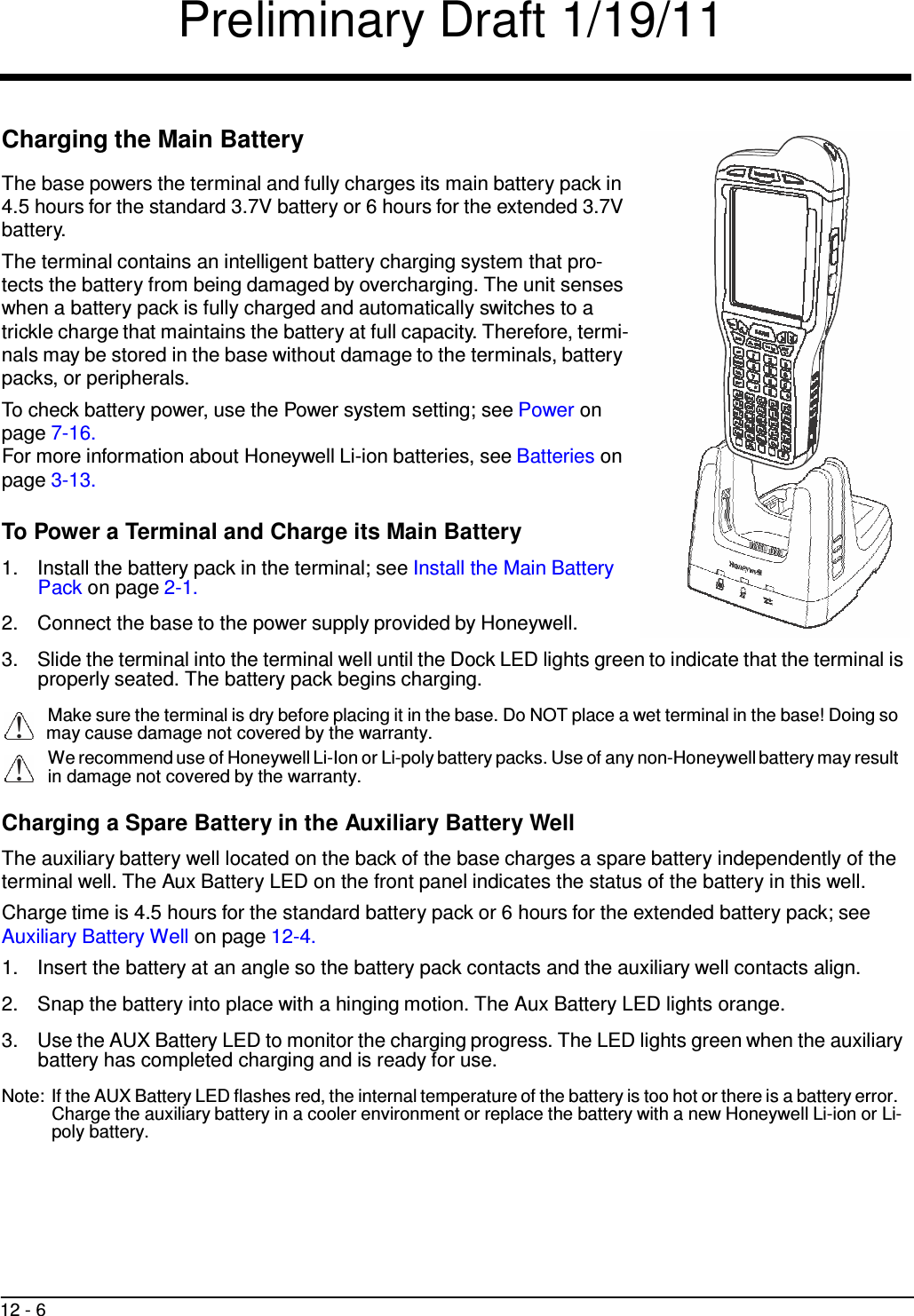 Preliminary Draft 1/19/11 12 - 6      !   Charging the Main Battery  The base powers the terminal and fully charges its main battery pack in 4.5 hours for the standard 3.7V battery or 6 hours for the extended 3.7V battery. The terminal contains an intelligent battery charging system that pro- tects the battery from being damaged by overcharging. The unit senses when a battery pack is fully charged and automatically switches to a trickle charge that maintains the battery at full capacity. Therefore, termi- nals may be stored in the base without damage to the terminals, battery packs, or peripherals. To check battery power, use the Power system setting; see Power on page 7-16. For more information about Honeywell Li-ion batteries, see Batteries on page 3-13.  To Power a Terminal and Charge its Main Battery  1.  Install the battery pack in the terminal; see Install the Main Battery Pack on page 2-1.  2.  Connect the base to the power supply provided by Honeywell.  3.  Slide the terminal into the terminal well until the Dock LED lights green to indicate that the terminal is properly seated. The battery pack begins charging.  Make sure the terminal is dry before placing it in the base. Do NOT place a wet terminal in the base! Doing so !   may cause damage not covered by the warranty. We recommend use of Honeywell Li-Ion or Li-poly battery packs. Use of any non-Honeywell battery may result in damage not covered by the warranty.  Charging a Spare Battery in the Auxiliary Battery Well  The auxiliary battery well located on the back of the base charges a spare battery independently of the terminal well. The Aux Battery LED on the front panel indicates the status of the battery in this well. Charge time is 4.5 hours for the standard battery pack or 6 hours for the extended battery pack; see Auxiliary Battery Well on page 12-4. 1.  Insert the battery at an angle so the battery pack contacts and the auxiliary well contacts align.  2.  Snap the battery into place with a hinging motion. The Aux Battery LED lights orange.  3.  Use the AUX Battery LED to monitor the charging progress. The LED lights green when the auxiliary battery has completed charging and is ready for use.  Note: If the AUX Battery LED flashes red, the internal temperature of the battery is too hot or there is a battery error. Charge the auxiliary battery in a cooler environment or replace the battery with a new Honeywell Li-ion or Li- poly battery. 