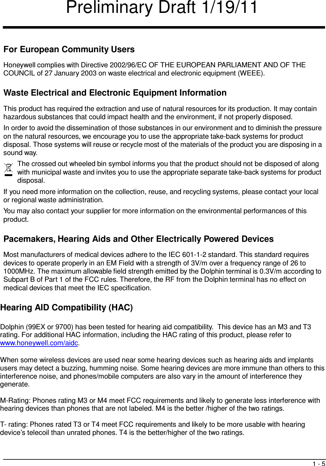 Preliminary Draft 1/19/11 1 - 5     For European Community Users  Honeywell complies with Directive 2002/96/EC OF THE EUROPEAN PARLIAMENT AND OF THE COUNCIL of 27 January 2003 on waste electrical and electronic equipment (WEEE).   Waste Electrical and Electronic Equipment Information  This product has required the extraction and use of natural resources for its production. It may contain hazardous substances that could impact health and the environment, if not properly disposed. In order to avoid the dissemination of those substances in our environment and to diminish the pressure on the natural resources, we encourage you to use the appropriate take-back systems for product disposal. Those systems will reuse or recycle most of the materials of the product you are disposing in a sound way. The crossed out wheeled bin symbol informs you that the product should not be disposed of along with municipal waste and invites you to use the appropriate separate take-back systems for product disposal. If you need more information on the collection, reuse, and recycling systems, please contact your local or regional waste administration. You may also contact your supplier for more information on the environmental performances of this product.   Pacemakers, Hearing Aids and Other Electrically Powered Devices  Most manufacturers of medical devices adhere to the IEC 601-1-2 standard. This standard requires devices to operate properly in an EM Field with a strength of 3V/m over a frequency range of 26 to 1000MHz. The maximum allowable field strength emitted by the Dolphin terminal is 0.3V/m according to Subpart B of Part 1 of the FCC rules. Therefore, the RF from the Dolphin terminal has no effect on medical devices that meet the IEC specification.   Hearing AID Compatibility (HAC)  Dolphin (99EX or 9700) has been tested for hearing aid compatibility.  This device has an M3 and T3 rating. For additional HAC information, including the HAC rating of this product, please refer to www.honeywell.com/aidc.  When some wireless devices are used near some hearing devices such as hearing aids and implants users may detect a buzzing, humming noise. Some hearing devices are more immune than others to this interference noise, and phones/mobile computers are also vary in the amount of interference they generate.   M-Rating: Phones rating M3 or M4 meet FCC requirements and likely to generate less interference with hearing devices than phones that are not labeled. M4 is the better /higher of the two ratings.  T- rating: Phones rated T3 or T4 meet FCC requirements and likely to be more usable with hearing device’s telecoil than unrated phones. T4 is the better/higher of the two ratings.  