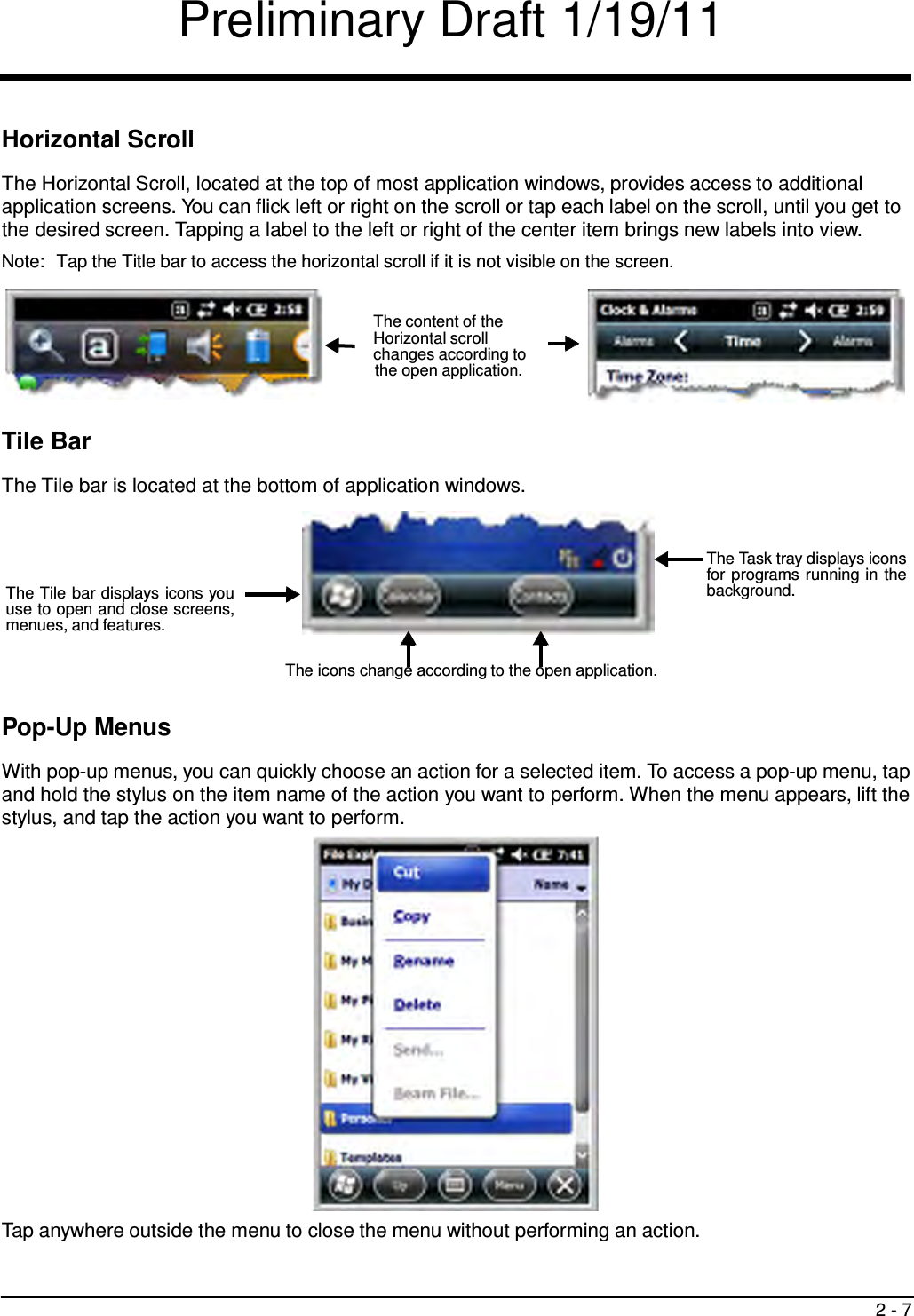 Preliminary Draft 1/19/11 2 - 7      Horizontal Scroll  The Horizontal Scroll, located at the top of most application windows, provides access to additional application screens. You can flick left or right on the scroll or tap each label on the scroll, until you get to the desired screen. Tapping a label to the left or right of the center item brings new labels into view. Note:  Tap the Title bar to access the horizontal scroll if it is not visible on the screen.   The content of the Horizontal scroll changes according to the open application.    Tile Bar  The Tile bar is located at the bottom of application windows.      The Tile bar displays icons you use to open and close screens, menues, and features. The Task tray displays icons for programs running in the background.   The icons change according to the open application.   Pop-Up Menus  With pop-up menus, you can quickly choose an action for a selected item. To access a pop-up menu, tap and hold the stylus on the item name of the action you want to perform. When the menu appears, lift the stylus, and tap the action you want to perform.                       Tap anywhere outside the menu to close the menu without performing an action. 