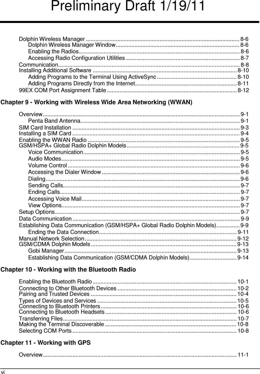 Preliminary Draft 1/19/11 vi     Dolphin Wireless Manager .................................................................................................. 8-6 Dolphin Wireless Manager Window............................................................................... 8-6 Enabling the Radios....................................................................................................... 8-6 Accessing Radio Configuration Utilities ......................................................................... 8-7 Communication.................................................................................................................... 8-8 Installing Additional Software ............................................................................................ 8-10 Adding Programs to the Terminal Using ActiveSync ................................................... 8-10 Adding Programs Directly from the Internet................................................................. 8-11 99EX COM Port Assignment Table ................................................................................... 8-12  Chapter 9 - Working with Wireless Wide Area Networking (WWAN)  Overview.............................................................................................................................. 9-1 Penta Band Antenna...................................................................................................... 9-1 SIM Card Installation ........................................................................................................... 9-3 Installing a SIM Card ........................................................................................................... 9-4 Enabling the WWAN Radio ................................................................................................. 9-5 GSM/HSPA+ Global Radio Dolphin Models ........................................................................ 9-5 Voice Communication.................................................................................................... 9-5 Audio Modes.................................................................................................................. 9-5 Volume Control .............................................................................................................. 9-6 Accessing the Dialer Window ........................................................................................ 9-6 Dialing............................................................................................................................ 9-6 Sending Calls................................................................................................................. 9-7 Ending Calls................................................................................................................... 9-7 Accessing Voice Mail..................................................................................................... 9-7 View Options.................................................................................................................. 9-7 Setup Options ...................................................................................................................... 9-7 Data Communication ........................................................................................................... 9-9 Establishing Data Communication (GSM/HSPA+ Global Radio Dolphin Models)............... 9-9 Ending the Data Connection........................................................................................ 9-11 Manual Network Selection ................................................................................................. 9-12 GSM/CDMA Dolphin Models ............................................................................................. 9-13 Gobi Manager .............................................................................................................. 9-13 Establishing Data Communication (GSM/CDMA Dolphin Models) .............................. 9-14  Chapter 10 - Working with the Bluetooth Radio  Enabling the Bluetooth Radio ............................................................................................ 10-1 Connecting to Other Bluetooth Devices ............................................................................ 10-2 Pairing and Trusted Devices ............................................................................................. 10-4 Types of Devices and Services ......................................................................................... 10-5 Connecting to Bluetooth Printers ....................................................................................... 10-6 Connecting to Bluetooth Headsets .................................................................................... 10-6 Transferring Files............................................................................................................... 10-7 Making the Terminal Discoverable .................................................................................... 10-8 Selecting COM Ports ......................................................................................................... 10-8  Chapter 11 - Working with GPS  Overview............................................................................................................................ 11-1 