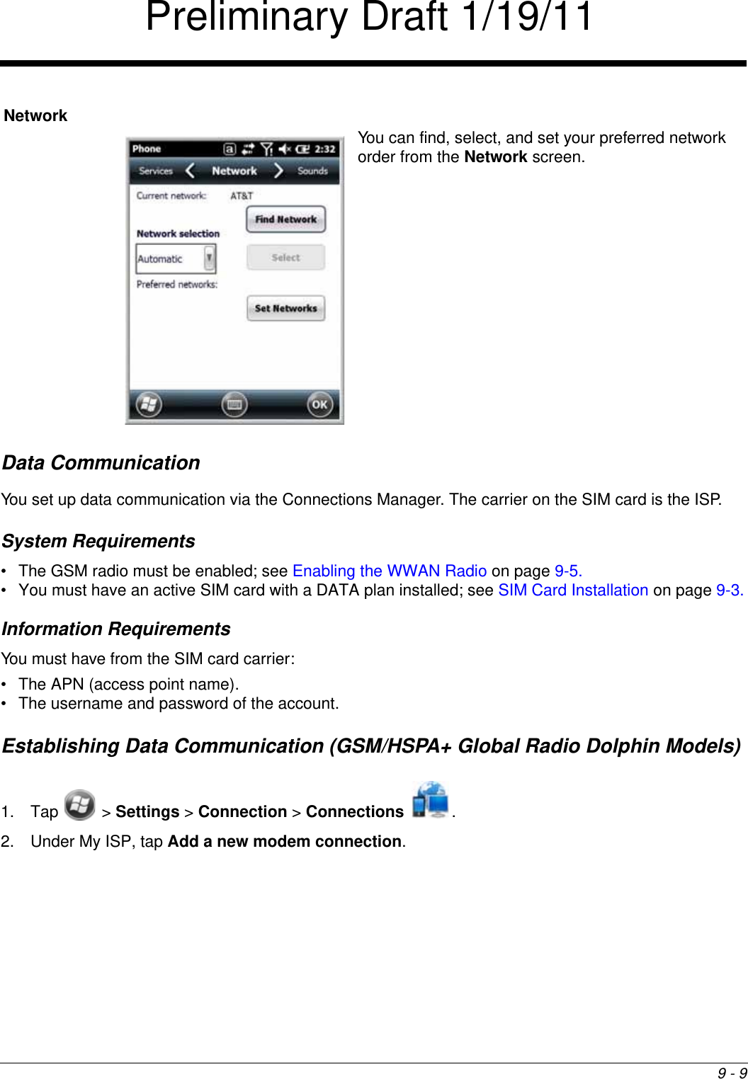 9 - 9Data CommunicationYou set up data communication via the Connections Manager. The carrier on the SIM card is the ISP.System Requirements• The GSM radio must be enabled; see Enabling the WWAN Radio on page 9-5.• You must have an active SIM card with a DATA plan installed; see SIM Card Installation on page 9-3.Information RequirementsYou must have from the SIM card carrier:• The APN (access point name).• The username and password of the account.Establishing Data Communication (GSM/HSPA+ Global Radio Dolphin Models)1. Tap  &gt; Settings &gt; Connection &gt; Connections .2. Under My ISP, tap Add a new modem connection.NetworkYou can find, select, and set your preferred network order from the Network screen.Preliminary Draft 1/19/11