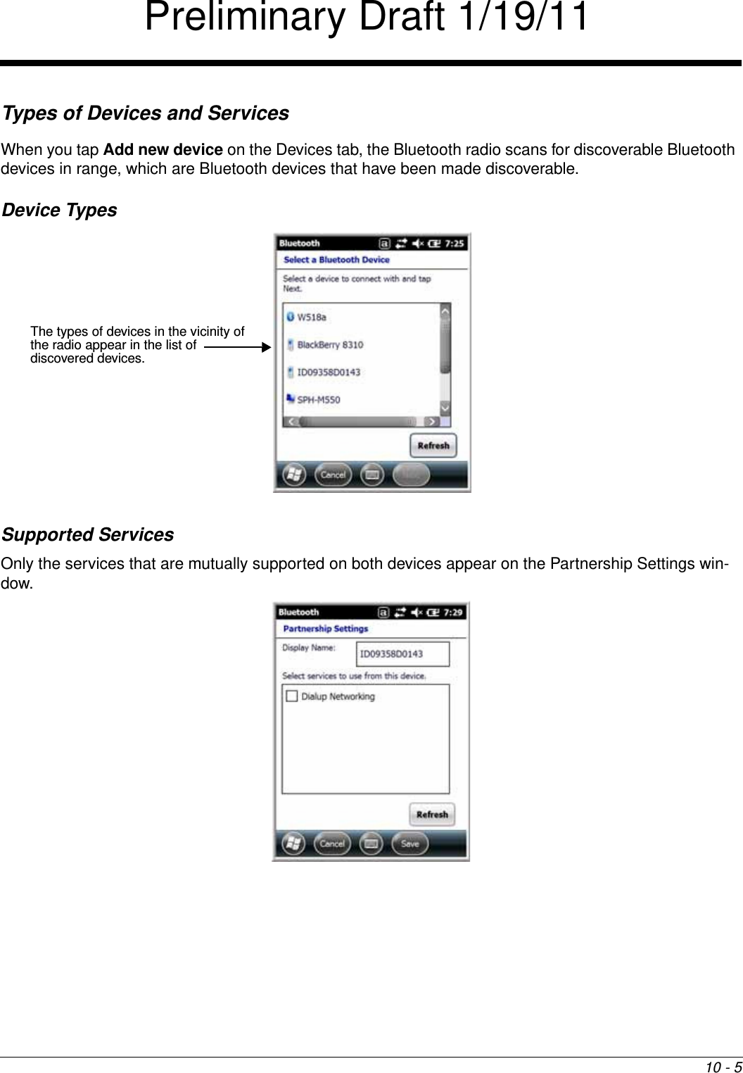 10 - 5Types of Devices and ServicesWhen you tap Add new device on the Devices tab, the Bluetooth radio scans for discoverable Bluetooth devices in range, which are Bluetooth devices that have been made discoverable.Device Types Supported ServicesOnly the services that are mutually supported on both devices appear on the Partnership Settings win-dow. The types of devices in the vicinity of the radio appear in the list of discovered devices.Preliminary Draft 1/19/11