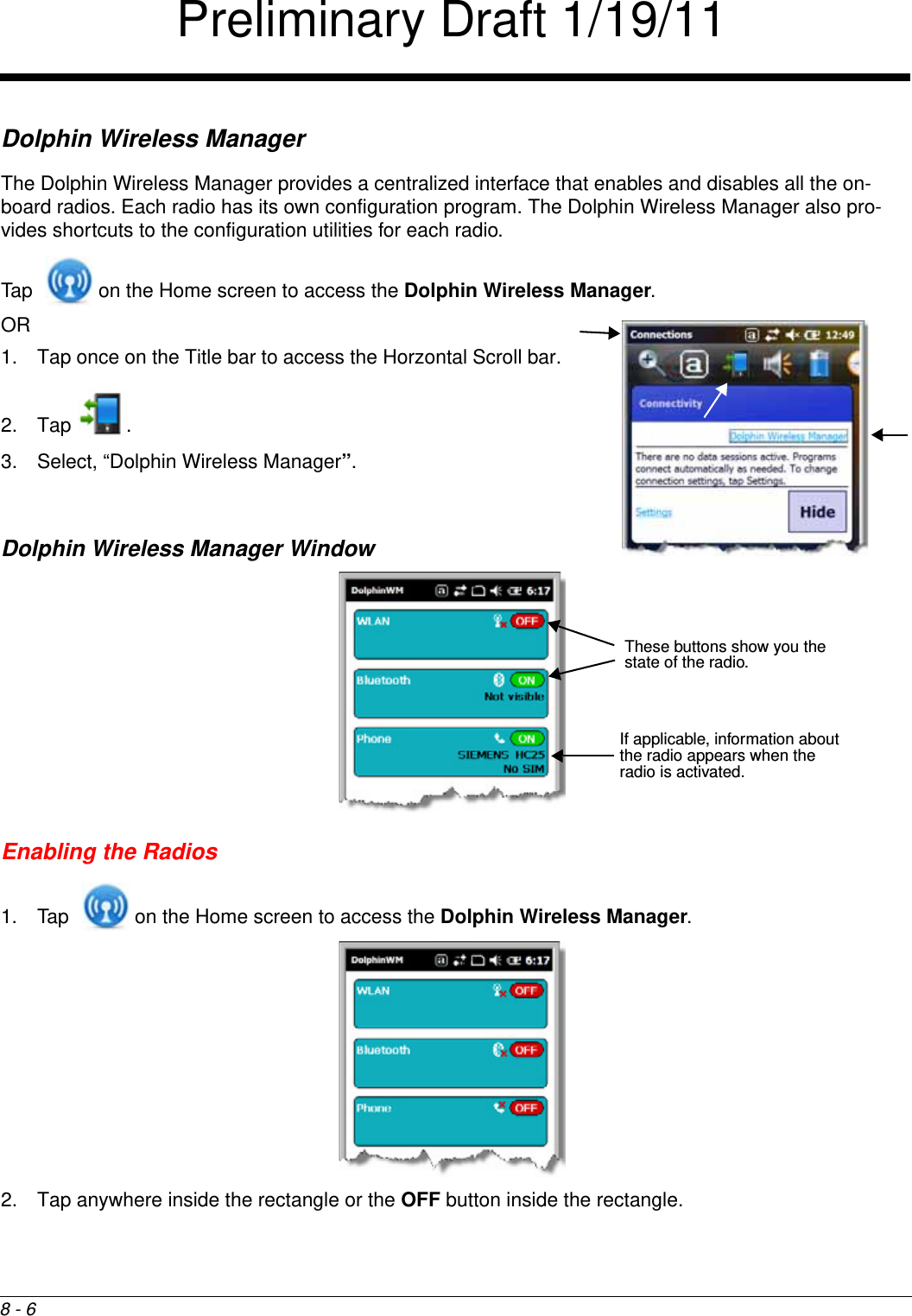 8 - 6Dolphin Wireless ManagerThe Dolphin Wireless Manager provides a centralized interface that enables and disables all the on-board radios. Each radio has its own configuration program. The Dolphin Wireless Manager also pro-vides shortcuts to the configuration utilities for each radio. Tap   on the Home screen to access the Dolphin Wireless Manager.OR 1. Tap once on the Title bar to access the Horzontal Scroll bar. 2. Tap . 3. Select, “Dolphin Wireless Manager”.Dolphin Wireless Manager WindowEnabling the Radios1. Tap   on the Home screen to access the Dolphin Wireless Manager.  2. Tap anywhere inside the rectangle or the OFF button inside the rectangle.If applicable, information about the radio appears when the radio is activated.These buttons show you the state of the radio.Preliminary Draft 1/19/11