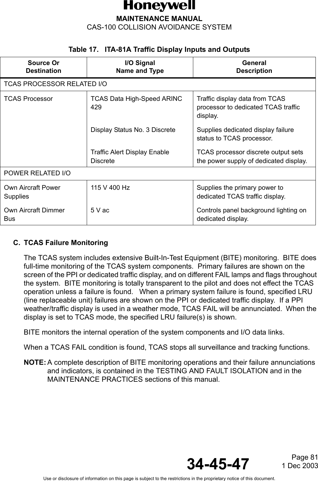 Page 811 Dec 200334-45-47MAINTENANCE MANUALCAS-100 COLLISION AVOIDANCE SYSTEMUse or disclosure of information on this page is subject to the restrictions in the proprietary notice of this document.Table 17.   ITA-81A Traffic Display Inputs and OutputsC. TCAS Failure MonitoringThe TCAS system includes extensive Built-In-Test Equipment (BITE) monitoring.  BITE does full-time monitoring of the TCAS system components.  Primary failures are shown on the screen of the PPI or dedicated traffic display, and on different FAIL lamps and flags throughout the system.  BITE monitoring is totally transparent to the pilot and does not effect the TCAS operation unless a failure is found.   When a primary system failure is found, specified LRU (line replaceable unit) failures are shown on the PPI or dedicated traffic display.  If a PPI weather/traffic display is used in a weather mode, TCAS FAIL will be annunciated.  When the display is set to TCAS mode, the specified LRU failure(s) is shown.BITE monitors the internal operation of the system components and I/O data links.When a TCAS FAIL condition is found, TCAS stops all surveillance and tracking functions.NOTE: A complete description of BITE monitoring operations and their failure annunciations and indicators, is contained in the TESTING AND FAULT ISOLATION and in the MAINTENANCE PRACTICES sections of this manual.Source OrDestinationI/O SignalName and TypeGeneralDescriptionTCAS PROCESSOR RELATED I/OTCAS Processor TCAS Data High-Speed ARINC 429 Traffic display data from TCAS processor to dedicated TCAS traffic display. Display Status No. 3 Discrete Supplies dedicated display failure status to TCAS processor. Traffic Alert Display Enable Discrete TCAS processor discrete output sets the power supply of dedicated display.POWER RELATED I/OOwn Aircraft PowerSupplies115 V 400 Hz Supplies the primary power to dedicated TCAS traffic display. Own Aircraft DimmerBus 5 V ac Controls panel background lighting on dedicated display.