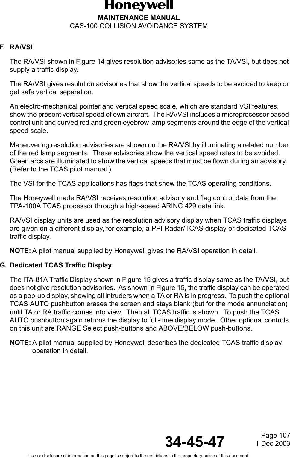Page 1071 Dec 200334-45-47MAINTENANCE MANUALCAS-100 COLLISION AVOIDANCE SYSTEMUse or disclosure of information on this page is subject to the restrictions in the proprietary notice of this document.F. RA/VSIThe RA/VSI shown in Figure 14 gives resolution advisories same as the TA/VSI, but does not supply a traffic display.The RA/VSI gives resolution advisories that show the vertical speeds to be avoided to keep or get safe vertical separation.An electro-mechanical pointer and vertical speed scale, which are standard VSI features, show the present vertical speed of own aircraft.  The RA/VSI includes a microprocessor based control unit and curved red and green eyebrow lamp segments around the edge of the vertical speed scale. Maneuvering resolution advisories are shown on the RA/VSI by illuminating a related number of the red lamp segments.  These advisories show the vertical speed rates to be avoided.  Green arcs are illuminated to show the vertical speeds that must be flown during an advisory.  (Refer to the TCAS pilot manual.)The VSI for the TCAS applications has flags that show the TCAS operating conditions.The Honeywell made RA/VSI receives resolution advisory and flag control data from the TPA-100A TCAS processor through a high-speed ARINC 429 data link.RA/VSI display units are used as the resolution advisory display when TCAS traffic displays are given on a different display, for example, a PPI Radar/TCAS display or dedicated TCAS traffic display.NOTE: A pilot manual supplied by Honeywell gives the RA/VSI operation in detail.G. Dedicated TCAS Traffic DisplayThe ITA-81A Traffic Display shown in Figure 15 gives a traffic display same as the TA/VSI, but does not give resolution advisories.  As shown in Figure 15, the traffic display can be operated as a pop-up display, showing all intruders when a TA or RA is in progress.  To push the optional TCAS AUTO pushbutton erases the screen and stays blank (but for the mode annunciation) until TA or RA traffic comes into view.  Then all TCAS traffic is shown.  To push the TCAS AUTO pushbutton again returns the display to full-time display mode.  Other optional controls on this unit are RANGE Select push-buttons and ABOVE/BELOW push-buttons.NOTE: A pilot manual supplied by Honeywell describes the dedicated TCAS traffic display operation in detail.