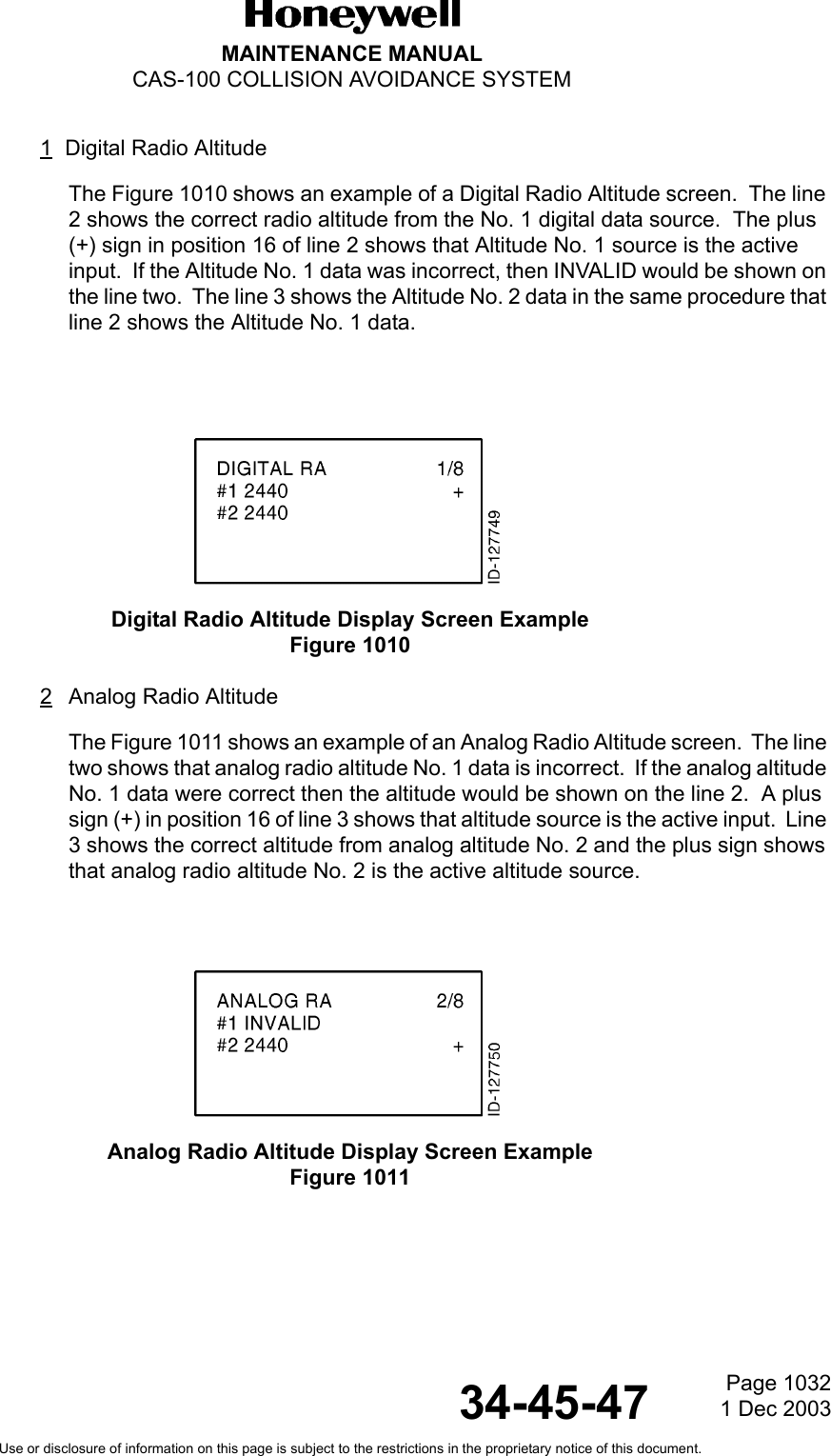 Page 10321 Dec 200334-45-47MAINTENANCE MANUALCAS-100 COLLISION AVOIDANCE SYSTEMUse or disclosure of information on this page is subject to the restrictions in the proprietary notice of this document.1Digital Radio AltitudeThe Figure 1010 shows an example of a Digital Radio Altitude screen.  The line 2 shows the correct radio altitude from the No. 1 digital data source.  The plus (+) sign in position 16 of line 2 shows that Altitude No. 1 source is the active input.  If the Altitude No. 1 data was incorrect, then INVALID would be shown on the line two.  The line 3 shows the Altitude No. 2 data in the same procedure that line 2 shows the Altitude No. 1 data.Digital Radio Altitude Display Screen ExampleFigure 1010 2Analog Radio Altitude The Figure 1011 shows an example of an Analog Radio Altitude screen.  The line two shows that analog radio altitude No. 1 data is incorrect.  If the analog altitude No. 1 data were correct then the altitude would be shown on the line 2.  A plus sign (+) in position 16 of line 3 shows that altitude source is the active input.  Line 3 shows the correct altitude from analog altitude No. 2 and the plus sign shows that analog radio altitude No. 2 is the active altitude source.Analog Radio Altitude Display Screen ExampleFigure 1011 
