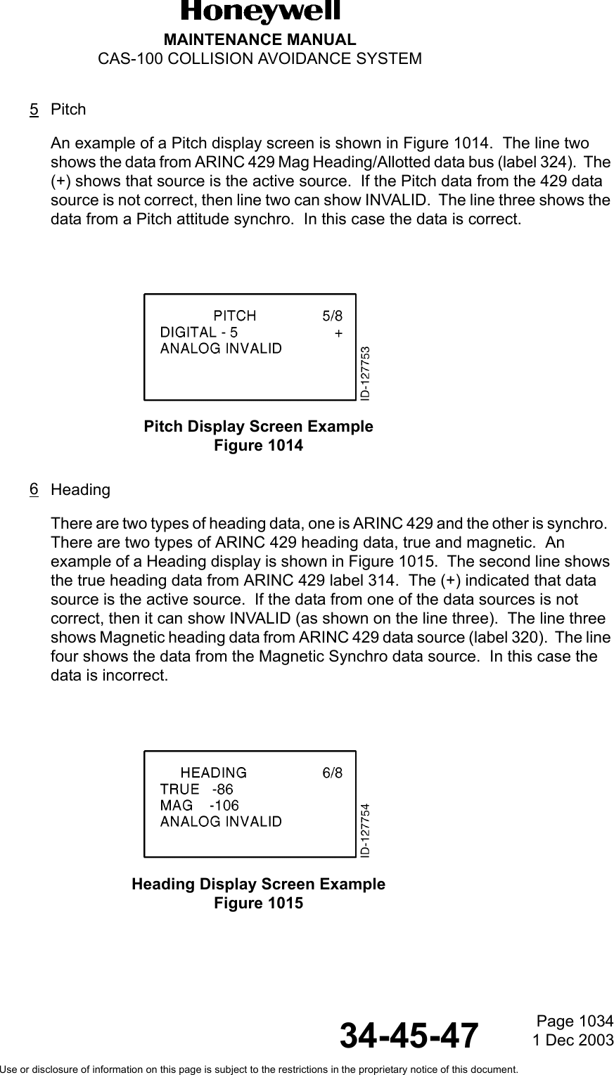 Page 10341 Dec 200334-45-47MAINTENANCE MANUALCAS-100 COLLISION AVOIDANCE SYSTEMUse or disclosure of information on this page is subject to the restrictions in the proprietary notice of this document.5PitchAn example of a Pitch display screen is shown in Figure 1014.  The line two shows the data from ARINC 429 Mag Heading/Allotted data bus (label 324).  The (+) shows that source is the active source.  If the Pitch data from the 429 data source is not correct, then line two can show INVALID.  The line three shows the data from a Pitch attitude synchro.  In this case the data is correct.  Pitch Display Screen ExampleFigure 1014 6HeadingThere are two types of heading data, one is ARINC 429 and the other is synchro.  There are two types of ARINC 429 heading data, true and magnetic.  An example of a Heading display is shown in Figure 1015.  The second line shows the true heading data from ARINC 429 label 314.  The (+) indicated that data source is the active source.  If the data from one of the data sources is not correct, then it can show INVALID (as shown on the line three).  The line three shows Magnetic heading data from ARINC 429 data source (label 320).  The line four shows the data from the Magnetic Synchro data source.  In this case the data is incorrect.Heading Display Screen ExampleFigure 1015 