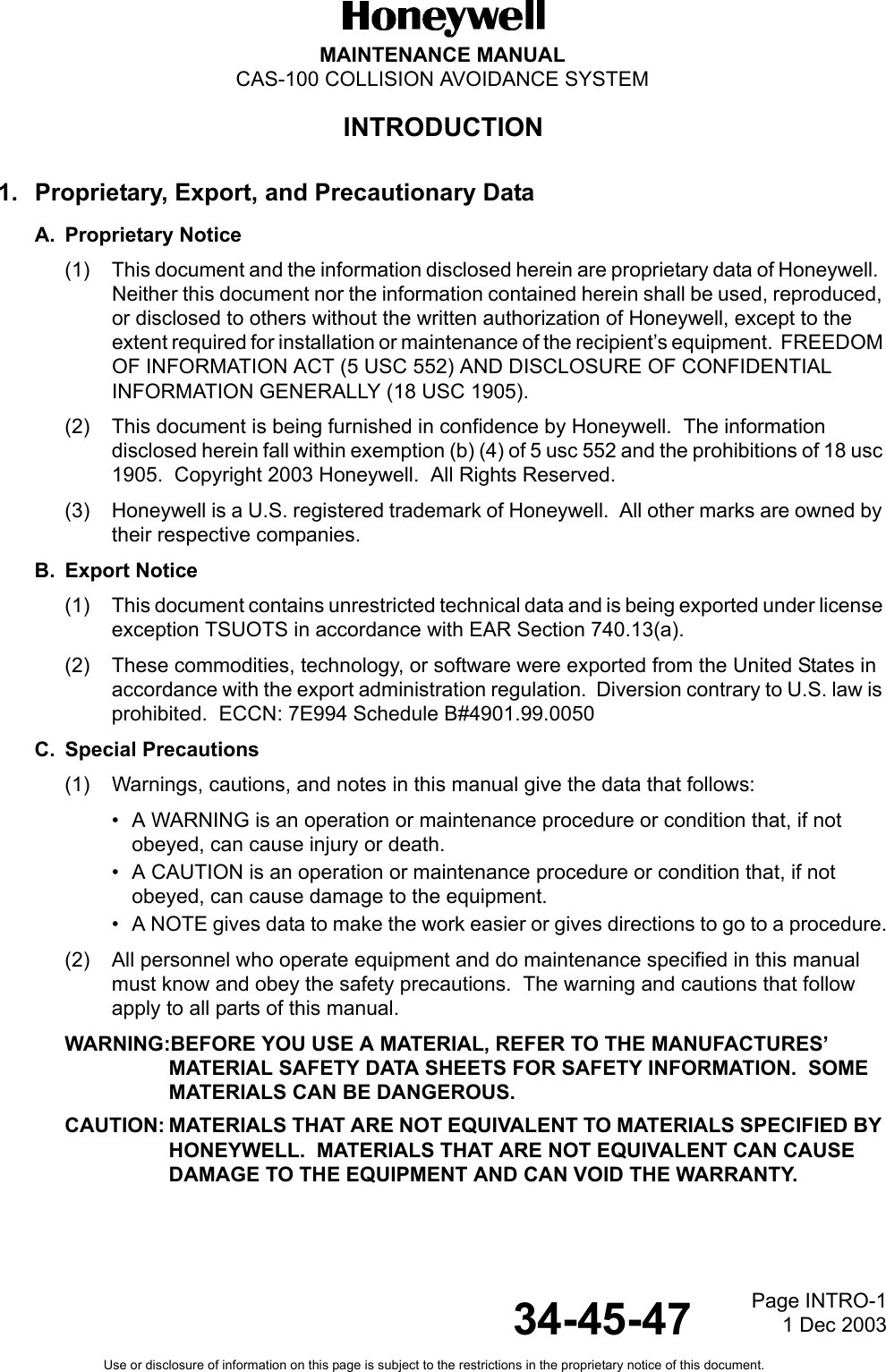 Page INTRO-11 Dec 2003MAINTENANCE MANUALCAS-100 COLLISION AVOIDANCE SYSTEMUse or disclosure of information on this page is subject to the restrictions in the proprietary notice of this document.34-45-471. Proprietary, Export, and Precautionary DataA. Proprietary Notice(1) This document and the information disclosed herein are proprietary data of Honeywell.  Neither this document nor the information contained herein shall be used, reproduced, or disclosed to others without the written authorization of Honeywell, except to the extent required for installation or maintenance of the recipient’s equipment.  FREEDOM OF INFORMATION ACT (5 USC 552) AND DISCLOSURE OF CONFIDENTIAL INFORMATION GENERALLY (18 USC 1905).(2) This document is being furnished in confidence by Honeywell.  The information disclosed herein fall within exemption (b) (4) of 5 usc 552 and the prohibitions of 18 usc 1905.  Copyright 2003 Honeywell.  All Rights Reserved.(3) Honeywell is a U.S. registered trademark of Honeywell.  All other marks are owned by their respective companies.B. Export Notice(1) This document contains unrestricted technical data and is being exported under license exception TSUOTS in accordance with EAR Section 740.13(a).(2) These commodities, technology, or software were exported from the United States in accordance with the export administration regulation.  Diversion contrary to U.S. law is prohibited.  ECCN: 7E994 Schedule B#4901.99.0050C. Special Precautions(1) Warnings, cautions, and notes in this manual give the data that follows:• A WARNING is an operation or maintenance procedure or condition that, if not obeyed, can cause injury or death.• A CAUTION is an operation or maintenance procedure or condition that, if not obeyed, can cause damage to the equipment.• A NOTE gives data to make the work easier or gives directions to go to a procedure.(2) All personnel who operate equipment and do maintenance specified in this manual must know and obey the safety precautions.  The warning and cautions that follow apply to all parts of this manual.WARNING:BEFORE YOU USE A MATERIAL, REFER TO THE MANUFACTURES’ MATERIAL SAFETY DATA SHEETS FOR SAFETY INFORMATION.  SOME MATERIALS CAN BE DANGEROUS.CAUTION: MATERIALS THAT ARE NOT EQUIVALENT TO MATERIALS SPECIFIED BY HONEYWELL.  MATERIALS THAT ARE NOT EQUIVALENT CAN CAUSE DAMAGE TO THE EQUIPMENT AND CAN VOID THE WARRANTY.INTRODUCTION
