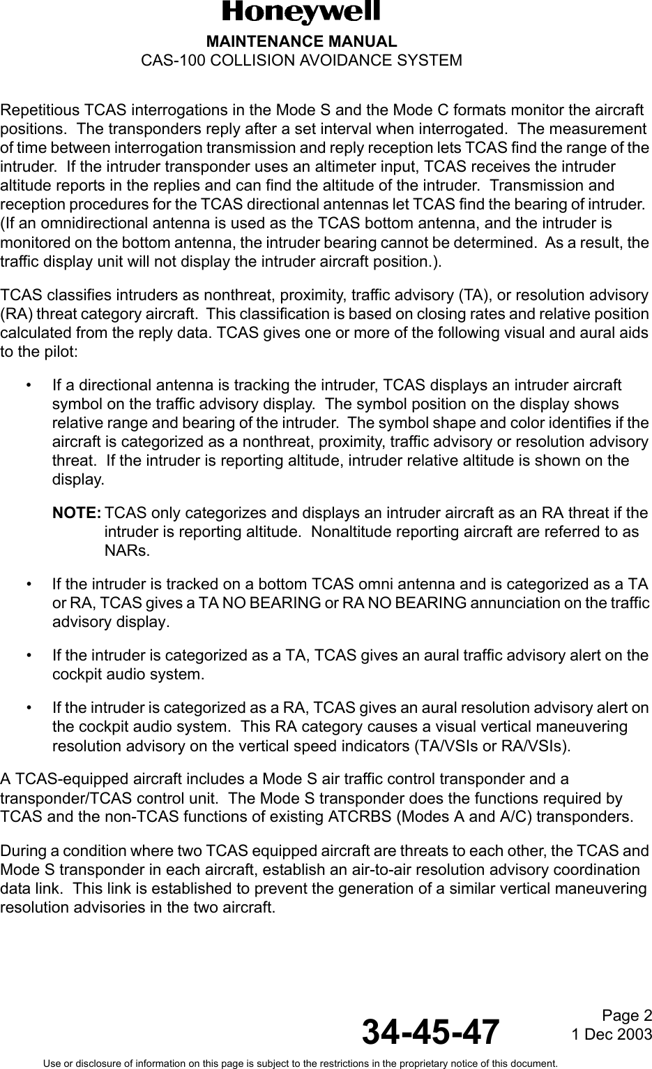 Page 21 Dec 200334-45-47MAINTENANCE MANUALCAS-100 COLLISION AVOIDANCE SYSTEMUse or disclosure of information on this page is subject to the restrictions in the proprietary notice of this document.Repetitious TCAS interrogations in the Mode S and the Mode C formats monitor the aircraft positions.  The transponders reply after a set interval when interrogated.  The measurement of time between interrogation transmission and reply reception lets TCAS find the range of the intruder.  If the intruder transponder uses an altimeter input, TCAS receives the intruder altitude reports in the replies and can find the altitude of the intruder.  Transmission and reception procedures for the TCAS directional antennas let TCAS find the bearing of intruder.  (If an omnidirectional antenna is used as the TCAS bottom antenna, and the intruder is monitored on the bottom antenna, the intruder bearing cannot be determined.  As a result, the traffic display unit will not display the intruder aircraft position.).TCAS classifies intruders as nonthreat, proximity, traffic advisory (TA), or resolution advisory (RA) threat category aircraft.  This classification is based on closing rates and relative position calculated from the reply data. TCAS gives one or more of the following visual and aural aids to the pilot:• If a directional antenna is tracking the intruder, TCAS displays an intruder aircraft symbol on the traffic advisory display.  The symbol position on the display shows relative range and bearing of the intruder.  The symbol shape and color identifies if the aircraft is categorized as a nonthreat, proximity, traffic advisory or resolution advisory threat.  If the intruder is reporting altitude, intruder relative altitude is shown on the display.NOTE: TCAS only categorizes and displays an intruder aircraft as an RA threat if the intruder is reporting altitude.  Nonaltitude reporting aircraft are referred to as NARs.• If the intruder is tracked on a bottom TCAS omni antenna and is categorized as a TA or RA, TCAS gives a TA NO BEARING or RA NO BEARING annunciation on the traffic advisory display.• If the intruder is categorized as a TA, TCAS gives an aural traffic advisory alert on the cockpit audio system.• If the intruder is categorized as a RA, TCAS gives an aural resolution advisory alert on the cockpit audio system.  This RA category causes a visual vertical maneuvering resolution advisory on the vertical speed indicators (TA/VSIs or RA/VSIs).A TCAS-equipped aircraft includes a Mode S air traffic control transponder and a transponder/TCAS control unit.  The Mode S transponder does the functions required by TCAS and the non-TCAS functions of existing ATCRBS (Modes A and A/C) transponders. During a condition where two TCAS equipped aircraft are threats to each other, the TCAS and Mode S transponder in each aircraft, establish an air-to-air resolution advisory coordination data link.  This link is established to prevent the generation of a similar vertical maneuvering resolution advisories in the two aircraft.