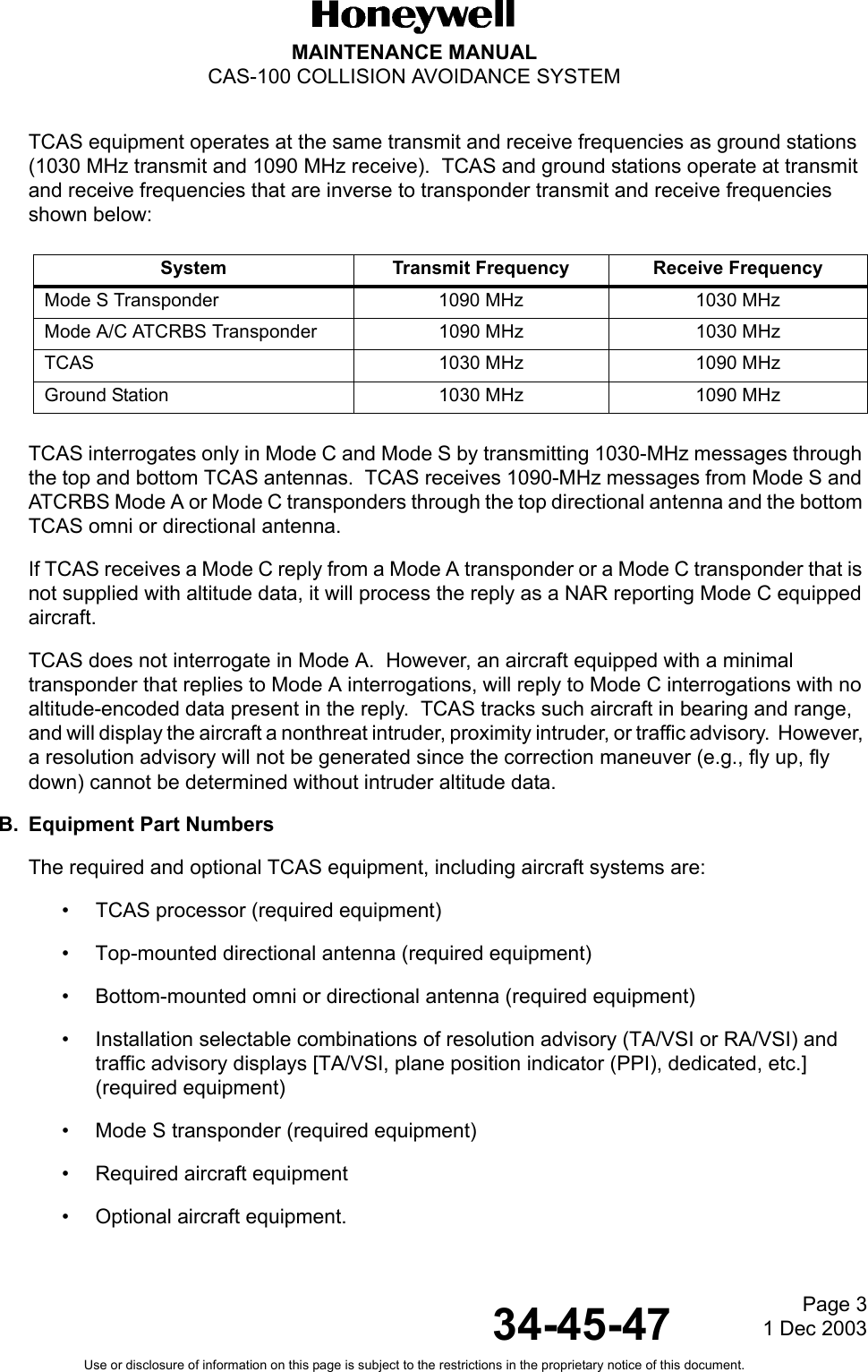 Page 3  1 Dec 200334-45-47MAINTENANCE MANUALCAS-100 COLLISION AVOIDANCE SYSTEMUse or disclosure of information on this page is subject to the restrictions in the proprietary notice of this document.TCAS equipment operates at the same transmit and receive frequencies as ground stations (1030 MHz transmit and 1090 MHz receive).  TCAS and ground stations operate at transmit and receive frequencies that are inverse to transponder transmit and receive frequencies shown below:TCAS interrogates only in Mode C and Mode S by transmitting 1030-MHz messages through the top and bottom TCAS antennas.  TCAS receives 1090-MHz messages from Mode S and ATCRBS Mode A or Mode C transponders through the top directional antenna and the bottom TCAS omni or directional antenna.If TCAS receives a Mode C reply from a Mode A transponder or a Mode C transponder that is not supplied with altitude data, it will process the reply as a NAR reporting Mode C equipped aircraft.TCAS does not interrogate in Mode A.  However, an aircraft equipped with a minimal transponder that replies to Mode A interrogations, will reply to Mode C interrogations with no altitude-encoded data present in the reply.  TCAS tracks such aircraft in bearing and range, and will display the aircraft a nonthreat intruder, proximity intruder, or traffic advisory.  However, a resolution advisory will not be generated since the correction maneuver (e.g., fly up, fly down) cannot be determined without intruder altitude data. B. Equipment Part NumbersThe required and optional TCAS equipment, including aircraft systems are:• TCAS processor (required equipment)• Top-mounted directional antenna (required equipment)• Bottom-mounted omni or directional antenna (required equipment)• Installation selectable combinations of resolution advisory (TA/VSI or RA/VSI) and traffic advisory displays [TA/VSI, plane position indicator (PPI), dedicated, etc.] (required equipment)• Mode S transponder (required equipment)• Required aircraft equipment• Optional aircraft equipment.System Transmit Frequency Receive FrequencyMode S Transponder 1090 MHz 1030 MHzMode A/C ATCRBS Transponder 1090 MHz 1030 MHzTCAS 1030 MHz 1090 MHzGround Station 1030 MHz 1090 MHz