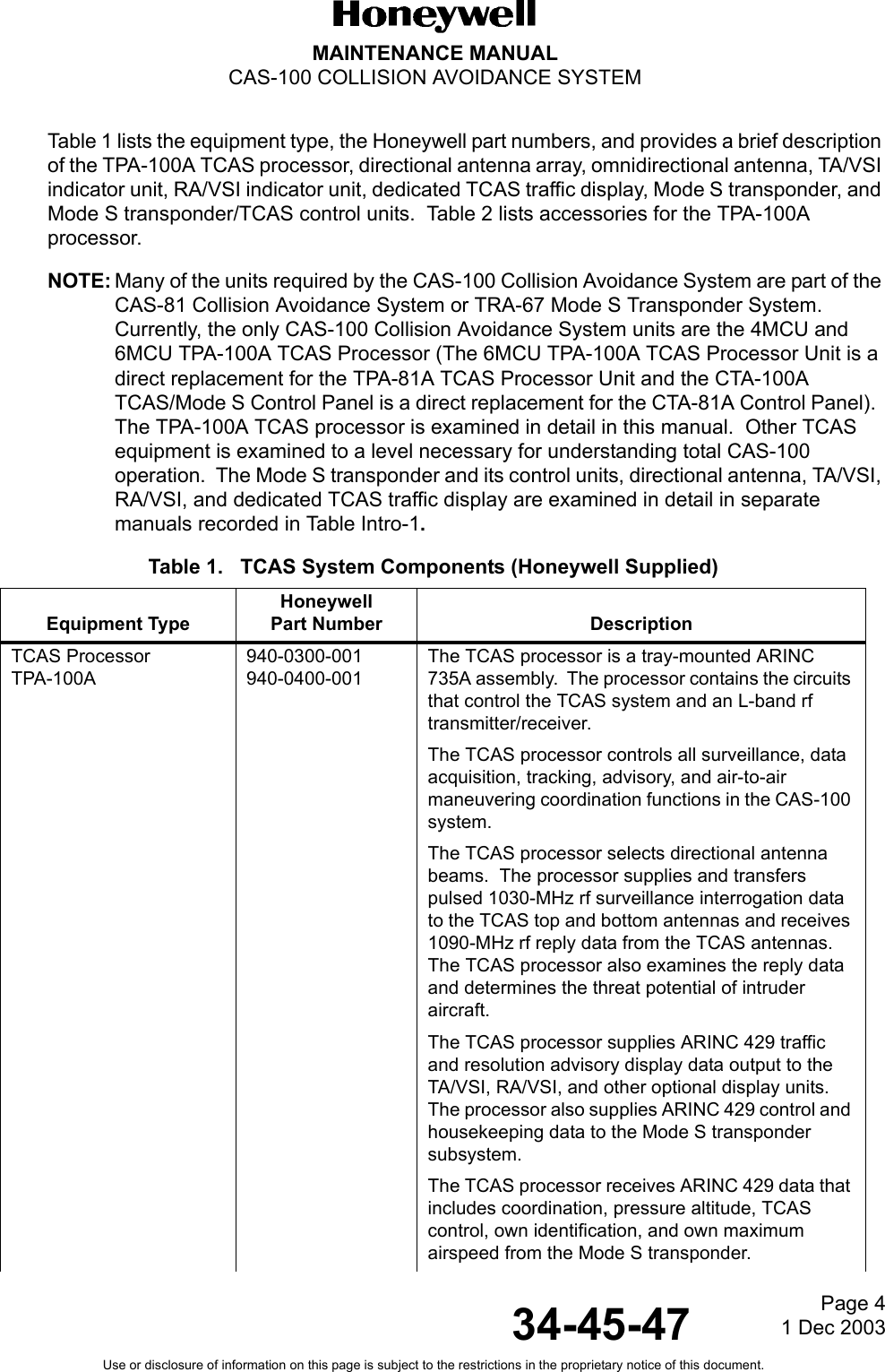 Page 41 Dec 200334-45-47MAINTENANCE MANUALCAS-100 COLLISION AVOIDANCE SYSTEMUse or disclosure of information on this page is subject to the restrictions in the proprietary notice of this document.Table 1 lists the equipment type, the Honeywell part numbers, and provides a brief description of the TPA-100A TCAS processor, directional antenna array, omnidirectional antenna, TA/VSI indicator unit, RA/VSI indicator unit, dedicated TCAS traffic display, Mode S transponder, and Mode S transponder/TCAS control units.  Table 2 lists accessories for the TPA-100A processor.NOTE: Many of the units required by the CAS-100 Collision Avoidance System are part of the CAS-81 Collision Avoidance System or TRA-67 Mode S Transponder System.  Currently, the only CAS-100 Collision Avoidance System units are the 4MCU and 6MCU TPA-100A TCAS Processor (The 6MCU TPA-100A TCAS Processor Unit is a direct replacement for the TPA-81A TCAS Processor Unit and the CTA-100A TCAS/Mode S Control Panel is a direct replacement for the CTA-81A Control Panel).  The TPA-100A TCAS processor is examined in detail in this manual.  Other TCAS equipment is examined to a level necessary for understanding total CAS-100 operation.  The Mode S transponder and its control units, directional antenna, TA/VSI, RA/VSI, and dedicated TCAS traffic display are examined in detail in separate manuals recorded in Table Intro-1.Table 1.   TCAS System Components (Honeywell Supplied)Equipment TypeHoneywellPart Number DescriptionTCAS Processor TPA-100A940-0300-001940-0400-001The TCAS processor is a tray-mounted ARINC 735A assembly.  The processor contains the circuits that control the TCAS system and an L-band rf transmitter/receiver.The TCAS processor controls all surveillance, data acquisition, tracking, advisory, and air-to-air maneuvering coordination functions in the CAS-100 system.The TCAS processor selects directional antenna beams.  The processor supplies and transfers pulsed 1030-MHz rf surveillance interrogation data to the TCAS top and bottom antennas and receives 1090-MHz rf reply data from the TCAS antennas.  The TCAS processor also examines the reply data and determines the threat potential of intruder aircraft.The TCAS processor supplies ARINC 429 traffic and resolution advisory display data output to the TA/VSI, RA/VSI, and other optional display units.  The processor also supplies ARINC 429 control and housekeeping data to the Mode S transponder subsystem.The TCAS processor receives ARINC 429 data that includes coordination, pressure altitude, TCAS control, own identification, and own maximum airspeed from the Mode S transponder.
