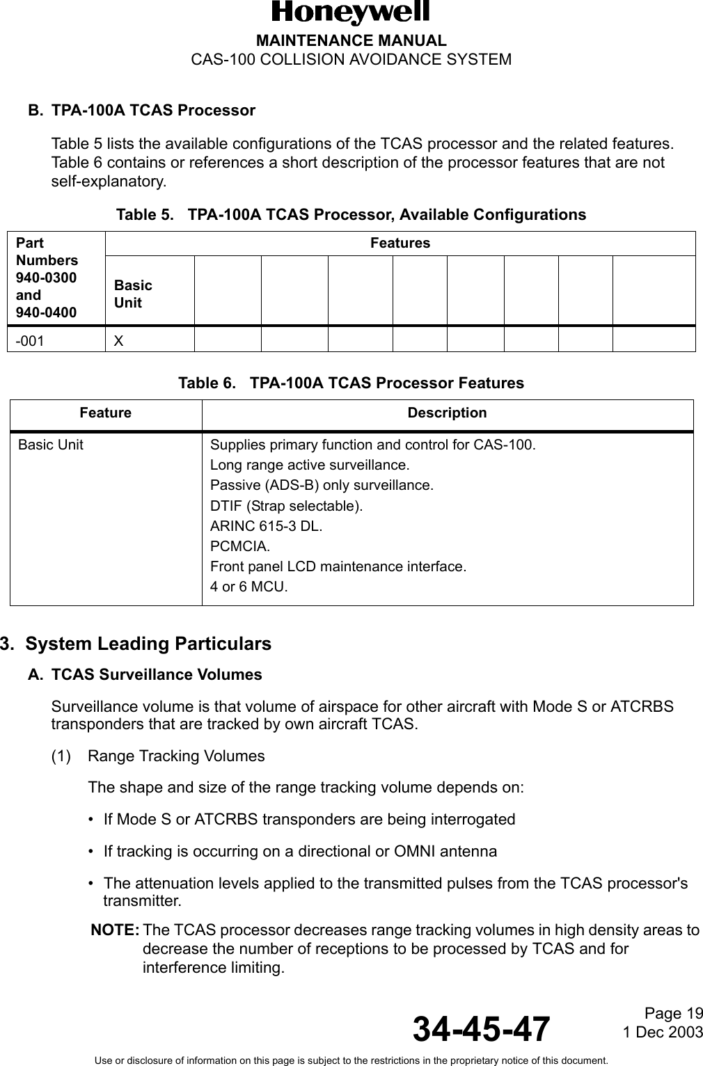 Page 19  1 Dec 200334-45-47MAINTENANCE MANUALCAS-100 COLLISION AVOIDANCE SYSTEMUse or disclosure of information on this page is subject to the restrictions in the proprietary notice of this document.B. TPA-100A TCAS ProcessorTable 5 lists the available configurations of the TCAS processor and the related features.  Table 6 contains or references a short description of the processor features that are not self-explanatory.Table 5.   TPA-100A TCAS Processor, Available ConfigurationsTable 6.   TPA-100A TCAS Processor Features3.  System Leading ParticularsA. TCAS Surveillance VolumesSurveillance volume is that volume of airspace for other aircraft with Mode S or ATCRBS transponders that are tracked by own aircraft TCAS.(1) Range Tracking VolumesThe shape and size of the range tracking volume depends on:• If Mode S or ATCRBS transponders are being interrogated• If tracking is occurring on a directional or OMNI antenna • The attenuation levels applied to the transmitted pulses from the TCAS processor&apos;s transmitter.NOTE: The TCAS processor decreases range tracking volumes in high density areas to decrease the number of receptions to be processed by TCAS and for interference limiting.PartNumbers940-0300 and940-0400FeaturesBasicUnit-001 XFeature DescriptionBasic Unit  Supplies primary function and control for CAS-100. Long range active surveillance.Passive (ADS-B) only surveillance.DTIF (Strap selectable).ARINC 615-3 DL.PCMCIA.Front panel LCD maintenance interface.4 or 6 MCU.