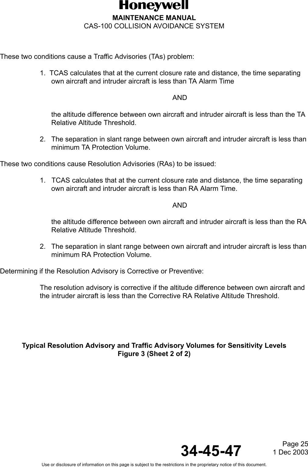 Page 25  1 Dec 200334-45-47MAINTENANCE MANUALCAS-100 COLLISION AVOIDANCE SYSTEMUse or disclosure of information on this page is subject to the restrictions in the proprietary notice of this document.These two conditions cause a Traffic Advisories (TAs) problem:1.  TCAS calculates that at the current closure rate and distance, the time separating own aircraft and intruder aircraft is less than TA Alarm TimeANDthe altitude difference between own aircraft and intruder aircraft is less than the TA Relative Altitude Threshold.2. The separation in slant range between own aircraft and intruder aircraft is less than minimum TA Protection Volume. These two conditions cause Resolution Advisories (RAs) to be issued:1.   TCAS calculates that at the current closure rate and distance, the time separating own aircraft and intruder aircraft is less than RA Alarm Time.ANDthe altitude difference between own aircraft and intruder aircraft is less than the RA Relative Altitude Threshold.2. The separation in slant range between own aircraft and intruder aircraft is less than minimum RA Protection Volume. Determining if the Resolution Advisory is Corrective or Preventive:  The resolution advisory is corrective if the altitude difference between own aircraft and the intruder aircraft is less than the Corrective RA Relative Altitude Threshold.Typical Resolution Advisory and Traffic Advisory Volumes for Sensitivity LevelsFigure 3 (Sheet 2 of 2)