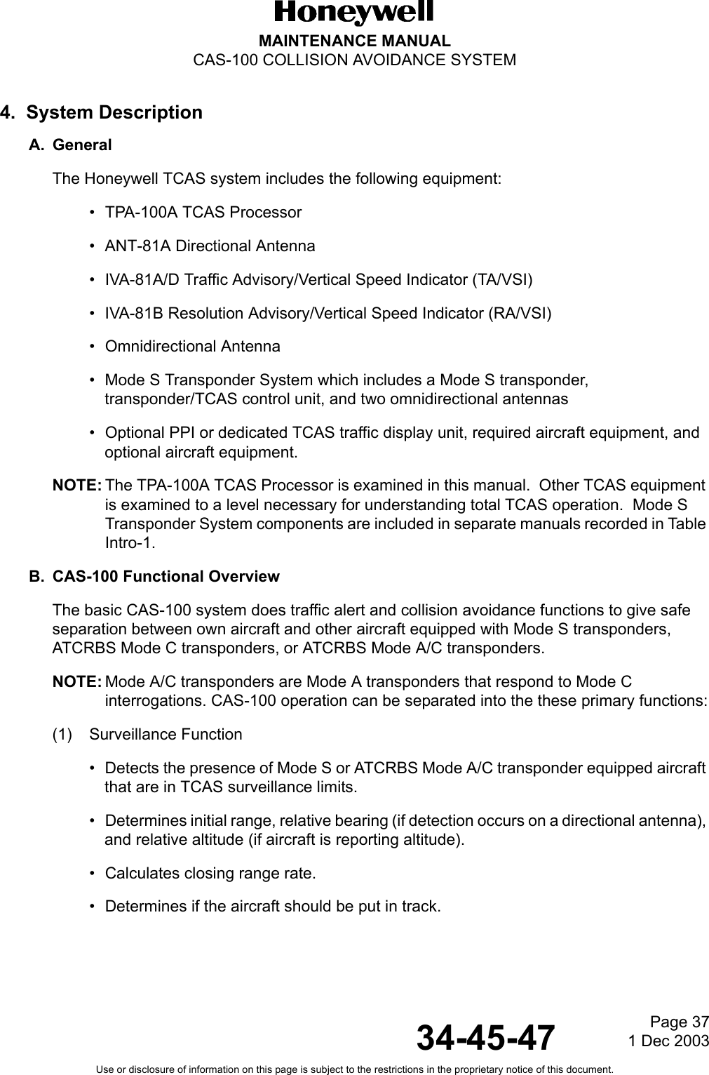 Page 37  1 Dec 200334-45-47MAINTENANCE MANUALCAS-100 COLLISION AVOIDANCE SYSTEMUse or disclosure of information on this page is subject to the restrictions in the proprietary notice of this document.4.  System DescriptionA. GeneralThe Honeywell TCAS system includes the following equipment:• TPA-100A TCAS Processor• ANT-81A Directional Antenna• IVA-81A/D Traffic Advisory/Vertical Speed Indicator (TA/VSI)• IVA-81B Resolution Advisory/Vertical Speed Indicator (RA/VSI)• Omnidirectional Antenna• Mode S Transponder System which includes a Mode S transponder, transponder/TCAS control unit, and two omnidirectional antennas• Optional PPI or dedicated TCAS traffic display unit, required aircraft equipment, and optional aircraft equipment.NOTE: The TPA-100A TCAS Processor is examined in this manual.  Other TCAS equipment is examined to a level necessary for understanding total TCAS operation.  Mode S Transponder System components are included in separate manuals recorded in Table Intro-1. B. CAS-100 Functional OverviewThe basic CAS-100 system does traffic alert and collision avoidance functions to give safe separation between own aircraft and other aircraft equipped with Mode S transponders, ATCRBS Mode C transponders, or ATCRBS Mode A/C transponders.NOTE: Mode A/C transponders are Mode A transponders that respond to Mode C interrogations. CAS-100 operation can be separated into the these primary functions:(1) Surveillance Function• Detects the presence of Mode S or ATCRBS Mode A/C transponder equipped aircraft that are in TCAS surveillance limits.• Determines initial range, relative bearing (if detection occurs on a directional antenna), and relative altitude (if aircraft is reporting altitude).• Calculates closing range rate.• Determines if the aircraft should be put in track.