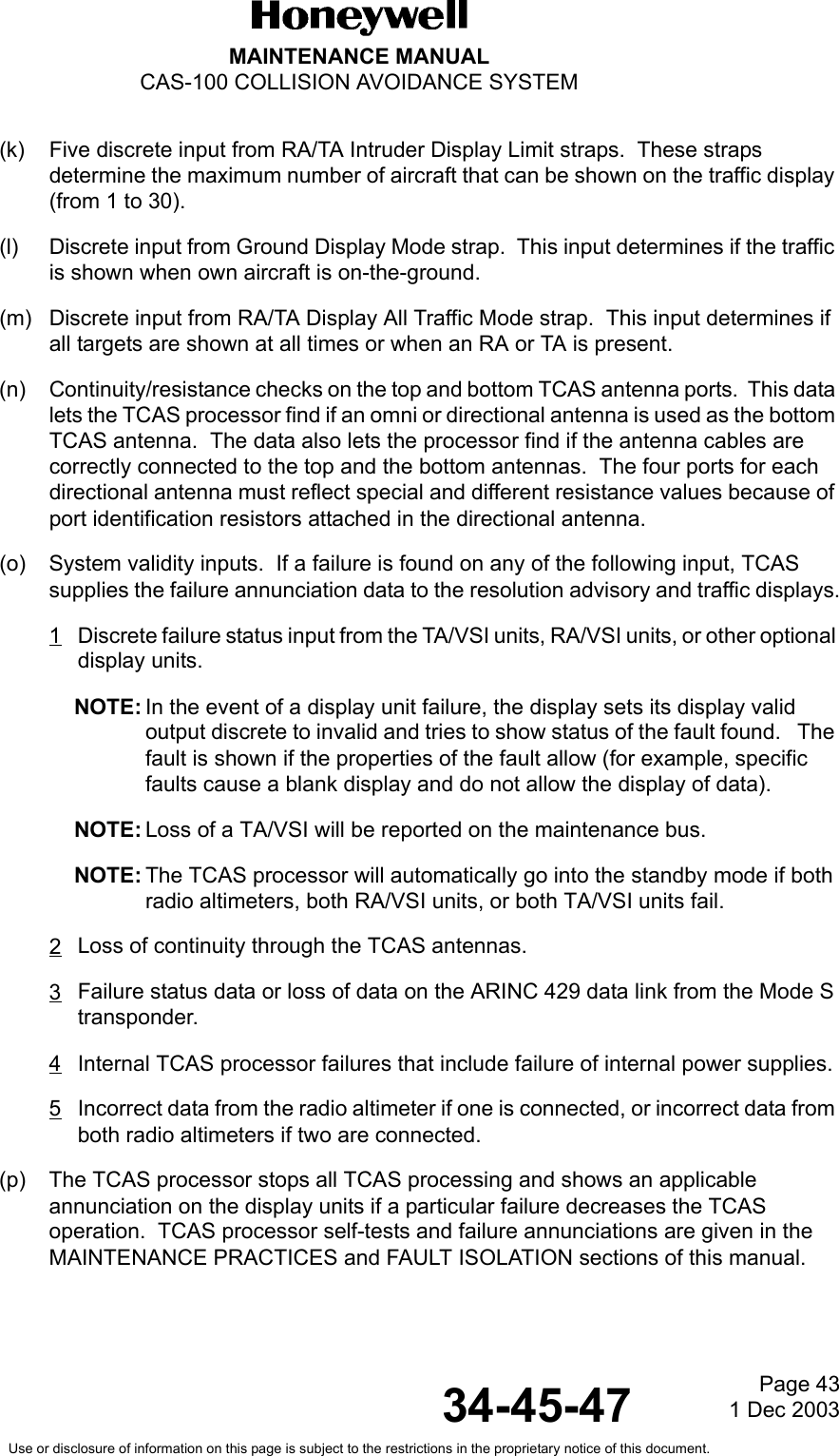 Page 431 Dec 200334-45-47MAINTENANCE MANUALCAS-100 COLLISION AVOIDANCE SYSTEMUse or disclosure of information on this page is subject to the restrictions in the proprietary notice of this document.(k) Five discrete input from RA/TA Intruder Display Limit straps.  These straps determine the maximum number of aircraft that can be shown on the traffic display (from 1 to 30).(l) Discrete input from Ground Display Mode strap.  This input determines if the traffic is shown when own aircraft is on-the-ground.(m) Discrete input from RA/TA Display All Traffic Mode strap.  This input determines if all targets are shown at all times or when an RA or TA is present.(n) Continuity/resistance checks on the top and bottom TCAS antenna ports.  This data lets the TCAS processor find if an omni or directional antenna is used as the bottom TCAS antenna.  The data also lets the processor find if the antenna cables are correctly connected to the top and the bottom antennas.  The four ports for each directional antenna must reflect special and different resistance values because of port identification resistors attached in the directional antenna.(o) System validity inputs.  If a failure is found on any of the following input, TCAS supplies the failure annunciation data to the resolution advisory and traffic displays.1Discrete failure status input from the TA/VSI units, RA/VSI units, or other optional display units.NOTE: In the event of a display unit failure, the display sets its display valid output discrete to invalid and tries to show status of the fault found.   The fault is shown if the properties of the fault allow (for example, specific faults cause a blank display and do not allow the display of data).NOTE: Loss of a TA/VSI will be reported on the maintenance bus.NOTE: The TCAS processor will automatically go into the standby mode if both radio altimeters, both RA/VSI units, or both TA/VSI units fail.2Loss of continuity through the TCAS antennas.3Failure status data or loss of data on the ARINC 429 data link from the Mode S transponder.4Internal TCAS processor failures that include failure of internal power supplies.5Incorrect data from the radio altimeter if one is connected, or incorrect data from both radio altimeters if two are connected.(p) The TCAS processor stops all TCAS processing and shows an applicable annunciation on the display units if a particular failure decreases the TCAS operation.  TCAS processor self-tests and failure annunciations are given in the MAINTENANCE PRACTICES and FAULT ISOLATION sections of this manual.