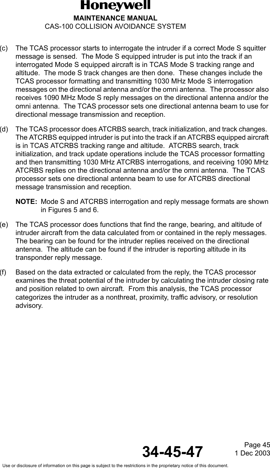Page 451 Dec 200334-45-47MAINTENANCE MANUALCAS-100 COLLISION AVOIDANCE SYSTEMUse or disclosure of information on this page is subject to the restrictions in the proprietary notice of this document.(c) The TCAS processor starts to interrogate the intruder if a correct Mode S squitter message is sensed.  The Mode S equipped intruder is put into the track if an interrogated Mode S equipped aircraft is in TCAS Mode S tracking range and altitude.  The mode S track changes are then done.  These changes include the TCAS processor formatting and transmitting 1030 MHz Mode S interrogation messages on the directional antenna and/or the omni antenna.  The processor also receives 1090 MHz Mode S reply messages on the directional antenna and/or the omni antenna.  The TCAS processor sets one directional antenna beam to use for directional message transmission and reception.(d) The TCAS processor does ATCRBS search, track initialization, and track changes.  The ATCRBS equipped intruder is put into the track if an ATCRBS equipped aircraft is in TCAS ATCRBS tracking range and altitude.  ATCRBS search, track initialization, and track update operations include the TCAS processor formatting and then transmitting 1030 MHz ATCRBS interrogations, and receiving 1090 MHz ATCRBS replies on the directional antenna and/or the omni antenna.  The TCAS processor sets one directional antenna beam to use for ATCRBS directional message transmission and reception. NOTE: Mode S and ATCRBS interrogation and reply message formats are shown in Figures 5 and 6.(e) The TCAS processor does functions that find the range, bearing, and altitude of intruder aircraft from the data calculated from or contained in the reply messages.  The bearing can be found for the intruder replies received on the directional antenna.  The altitude can be found if the intruder is reporting altitude in its transponder reply message.(f) Based on the data extracted or calculated from the reply, the TCAS processor examines the threat potential of the intruder by calculating the intruder closing rate and position related to own aircraft.  From this analysis, the TCAS processor categorizes the intruder as a nonthreat, proximity, traffic advisory, or resolution advisory.