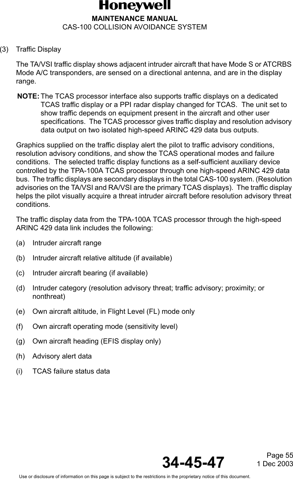 Page 551 Dec 200334-45-47MAINTENANCE MANUALCAS-100 COLLISION AVOIDANCE SYSTEMUse or disclosure of information on this page is subject to the restrictions in the proprietary notice of this document.(3) Traffic DisplayThe TA/VSI traffic display shows adjacent intruder aircraft that have Mode S or ATCRBS Mode A/C transponders, are sensed on a directional antenna, and are in the display range.NOTE: The TCAS processor interface also supports traffic displays on a dedicated TCAS traffic display or a PPI radar display changed for TCAS.  The unit set to show traffic depends on equipment present in the aircraft and other user specifications.  The TCAS processor gives traffic display and resolution advisory data output on two isolated high-speed ARINC 429 data bus outputs.Graphics supplied on the traffic display alert the pilot to traffic advisory conditions, resolution advisory conditions, and show the TCAS operational modes and failure conditions.  The selected traffic display functions as a self-sufficient auxiliary device controlled by the TPA-100A TCAS processor through one high-speed ARINC 429 data bus.  The traffic displays are secondary displays in the total CAS-100 system. (Resolution advisories on the TA/VSI and RA/VSI are the primary TCAS displays).  The traffic display helps the pilot visually acquire a threat intruder aircraft before resolution advisory threat conditions.The traffic display data from the TPA-100A TCAS processor through the high-speed ARINC 429 data link includes the following:(a) Intruder aircraft range(b) Intruder aircraft relative altitude (if available)(c) Intruder aircraft bearing (if available)(d) Intruder category (resolution advisory threat; traffic advisory; proximity; or nonthreat)(e) Own aircraft altitude, in Flight Level (FL) mode only(f) Own aircraft operating mode (sensitivity level)(g) Own aircraft heading (EFIS display only)(h) Advisory alert data(i) TCAS failure status data