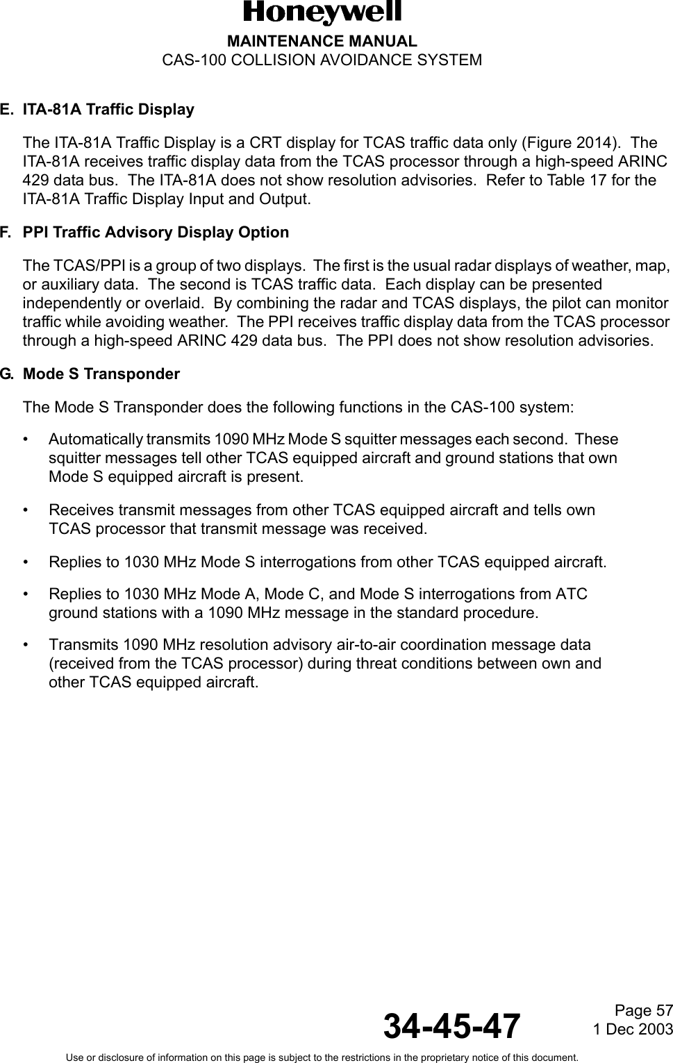 Page 571 Dec 200334-45-47MAINTENANCE MANUALCAS-100 COLLISION AVOIDANCE SYSTEMUse or disclosure of information on this page is subject to the restrictions in the proprietary notice of this document.E. ITA-81A Traffic DisplayThe ITA-81A Traffic Display is a CRT display for TCAS traffic data only (Figure 2014).  The ITA-81A receives traffic display data from the TCAS processor through a high-speed ARINC 429 data bus.  The ITA-81A does not show resolution advisories.  Refer to Table 17 for the ITA-81A Traffic Display Input and Output.F. PPI Traffic Advisory Display OptionThe TCAS/PPI is a group of two displays.  The first is the usual radar displays of weather, map, or auxiliary data.  The second is TCAS traffic data.  Each display can be presented independently or overlaid.  By combining the radar and TCAS displays, the pilot can monitor traffic while avoiding weather.  The PPI receives traffic display data from the TCAS processor through a high-speed ARINC 429 data bus.  The PPI does not show resolution advisories. G. Mode S TransponderThe Mode S Transponder does the following functions in the CAS-100 system:• Automatically transmits 1090 MHz Mode S squitter messages each second.  These squitter messages tell other TCAS equipped aircraft and ground stations that own Mode S equipped aircraft is present.• Receives transmit messages from other TCAS equipped aircraft and tells own TCAS processor that transmit message was received.• Replies to 1030 MHz Mode S interrogations from other TCAS equipped aircraft.• Replies to 1030 MHz Mode A, Mode C, and Mode S interrogations from ATC ground stations with a 1090 MHz message in the standard procedure.• Transmits 1090 MHz resolution advisory air-to-air coordination message data (received from the TCAS processor) during threat conditions between own and other TCAS equipped aircraft.