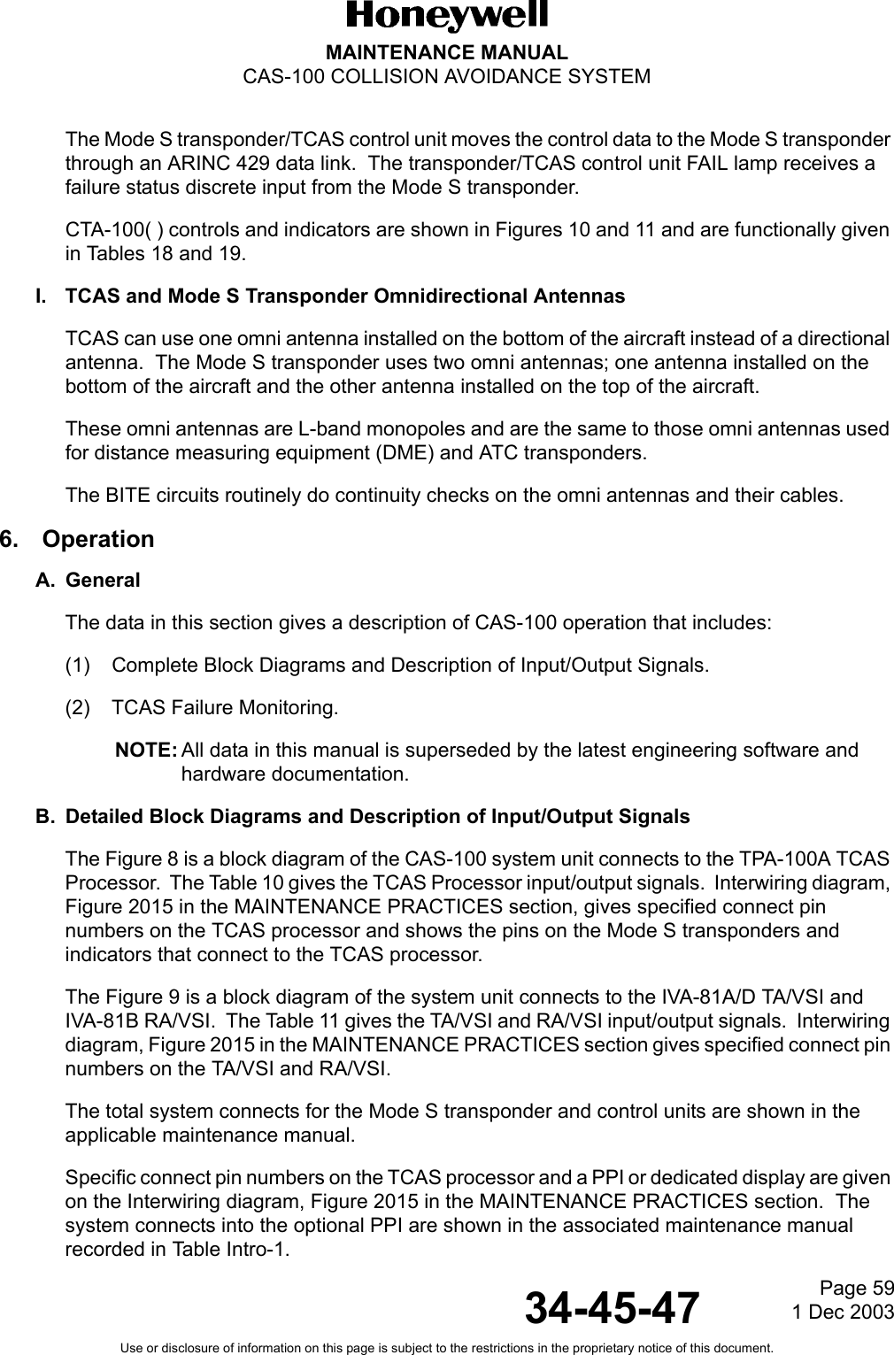 Page 591 Dec 200334-45-47MAINTENANCE MANUALCAS-100 COLLISION AVOIDANCE SYSTEMUse or disclosure of information on this page is subject to the restrictions in the proprietary notice of this document.The Mode S transponder/TCAS control unit moves the control data to the Mode S transponder through an ARINC 429 data link.  The transponder/TCAS control unit FAIL lamp receives a failure status discrete input from the Mode S transponder.CTA-100( ) controls and indicators are shown in Figures 10 and 11 and are functionally given in Tables 18 and 19.I. TCAS and Mode S Transponder Omnidirectional AntennasTCAS can use one omni antenna installed on the bottom of the aircraft instead of a directional antenna.  The Mode S transponder uses two omni antennas; one antenna installed on the bottom of the aircraft and the other antenna installed on the top of the aircraft.These omni antennas are L-band monopoles and are the same to those omni antennas used for distance measuring equipment (DME) and ATC transponders.The BITE circuits routinely do continuity checks on the omni antennas and their cables.6.  OperationA. GeneralThe data in this section gives a description of CAS-100 operation that includes:(1) Complete Block Diagrams and Description of Input/Output Signals.(2) TCAS Failure Monitoring.NOTE: All data in this manual is superseded by the latest engineering software and hardware documentation.B. Detailed Block Diagrams and Description of Input/Output SignalsThe Figure 8 is a block diagram of the CAS-100 system unit connects to the TPA-100A TCAS Processor.  The Table 10 gives the TCAS Processor input/output signals.  Interwiring diagram, Figure 2015 in the MAINTENANCE PRACTICES section, gives specified connect pin numbers on the TCAS processor and shows the pins on the Mode S transponders and indicators that connect to the TCAS processor.The Figure 9 is a block diagram of the system unit connects to the IVA-81A/D TA/VSI and IVA-81B RA/VSI.  The Table 11 gives the TA/VSI and RA/VSI input/output signals.  Interwiring diagram, Figure 2015 in the MAINTENANCE PRACTICES section gives specified connect pin numbers on the TA/VSI and RA/VSI.The total system connects for the Mode S transponder and control units are shown in the applicable maintenance manual.Specific connect pin numbers on the TCAS processor and a PPI or dedicated display are given on the Interwiring diagram, Figure 2015 in the MAINTENANCE PRACTICES section.  The system connects into the optional PPI are shown in the associated maintenance manual recorded in Table Intro-1.