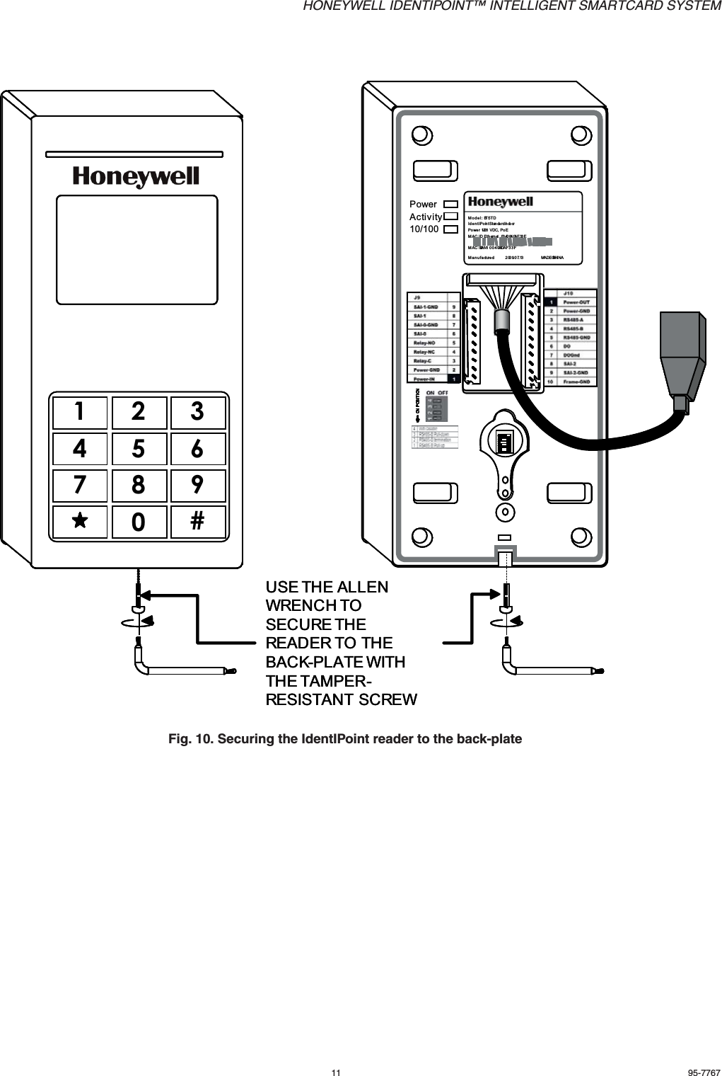HONEYWELL IDENTIPOINT™ INTELLIGENT SMARTCARD SYSTEM11 95-7767Fig. 10. Securing the IdentIPoint reader to the back-plate10/100ActivityPowerModel: BTSTDIdentIPoint St an dard IndoorPower 1 0-2 8  VDC, PoEM AC ID Eth ernet   00 40 84 0A F 33 EMAC ID Wi-fi 00408-IOAF33FManufactured:             2009.07.13                    MA DE  IN CHINAON POSITIONON POSITIONON POSITIONON POSITION12341234123412341234USE THE ALLEN WRENCH TO SECURE THE READER TO THE BACK-PLATE WITH THE TAMPER-RESISTANT SCREW1234567890#10/100ActivityPowerModel: BTSTDIdentIPoint St an dard IndoorPower 1 0-2 8  VDC, PoEM AC ID Eth ernet   00 40 84 0A F 33 EMAC ID Wi-fi 00408-IOAF33FManufactured:             2009.07.13                    MA DE  IN CHINAON POSITIONON POSITIONON POSITIONON POSITION12341234123412341234USE THE ALLEN WRENCH TO SECURE THE READER TO THE BACK-PLATE WITH THE TAMPER-RESISTANT SCREW1234567890#