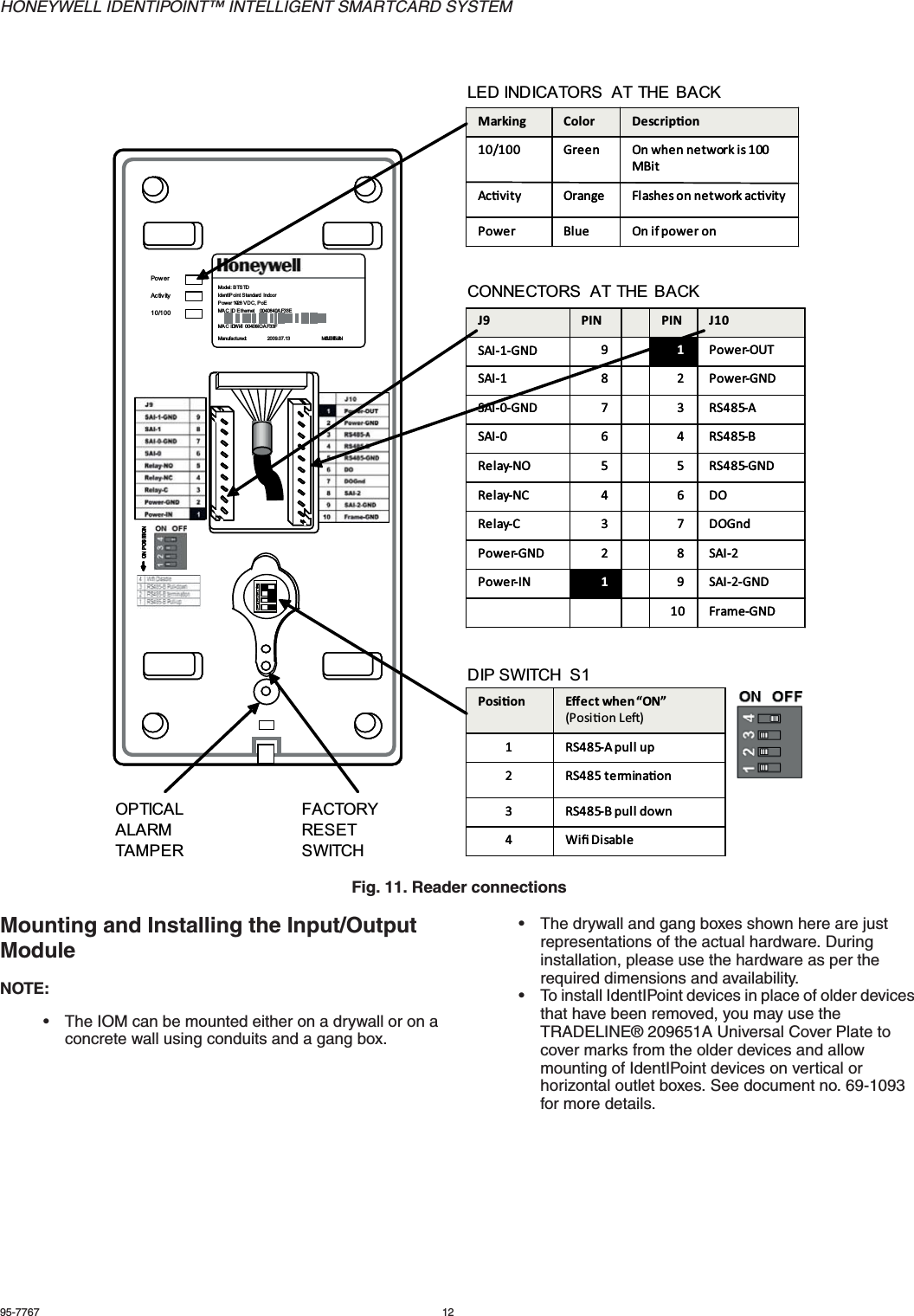 HONEYWELL IDENTIPOINT™ INTELLIGENT SMARTCARD SYSTEM95-7767 12Fig. 11. Reader connectionsMounting and Installing the Input/Output ModuleNOTE:• The IOM can be mounted either on a drywall or on a concrete wall using conduits and a gang box.• The drywall and gang boxes shown here are just representations of the actual hardware. During installation, please use the hardware as per the required dimensions and availability. • To install IdentIPoint devices in place of older devices that have been removed, you may use the TRADELINE® 209651A Universal Cover Plate to cover marks from the older devices and allow mounting of IdentIPoint devices on vertical or horizontal outlet boxes. See document no. 69-1093 for more details.10/100Ac tiv i tyPo w e rModel: BTSTDIdentIP oint S tandard  IndoorPower 10-28 VDC, PoEMAC ID E thernet    0040840A F33EMA C ID  W i-fi 00408-IO A F33FManufactured:                2009.07.13                        MA DE  IN CHINAON P OSITIONON P OSITIONON P OSITIONON P OSITION1234123412341234123410/100Ac tiv i tyPo w e rModel: BTSTDIdentIP oint S tandard  IndoorPower 10-28 VDC, PoEMAC ID E thernet    0040840A F33EMA C ID  W i-fi 00408-IO A F33FManufactured:                2009.07.13                        MA DE  IN CHINAON P OSITIONON P OSITIONON P OSITIONON P OSITION12341234123412341234Marking Color Descripon10/100 Green On when network is 100 MBitAcvity Orange Flashes on network acvityPower Blue On if power onMarking Color Descripon10/100 Green On when network is 100 MBitAcvity Orange Flashes on network acvityPower Blue On if power onJ9 PIN PIN J10SAI-1-GND 91Power-OUTSAI-1 8 2 Power-GNDSAI-0-GND 7 3 RS485-ASAI-0 6 4 RS485-BRelay-NO 5 5 RS485-GNDRelay-NC 4 6 DORelay-C 3 7 DOGndPower-GND 2 8 SAI-2Power-IN 19SAI-2-GND10 Frame-GNDJ9 PIN PIN J10SAI-1-GND 91Power-OUTSAI-1 8 2 Power-GNDSAI-0-GND 7 3 RS485-ASAI-0 6 4 RS485-BRelay-NO 5 5 RS485-GNDRelay-NC 4 6 DORelay-C 3 7 DOGndPower-GND 2 8 SAI-2Power-IN 19SAI-2-GND10 Frame-GNDPosion Eﬀect when “ON”(Posion Le)1 RS485-A pull up2 RS485 terminaon3 RS485-B pull down4WiﬁDisablePosion Eﬀect when “ON”(Posion Le)1 RS485-A pull up2 RS485 terminaon3 RS485-B pull down4WiﬁDisableDIP SWITCH  S1CONNECTORS  AT THE BACKLED INDICATORS  AT THE BACKFACTORY RESET SWITCHOPTICAL ALARM TAMPER