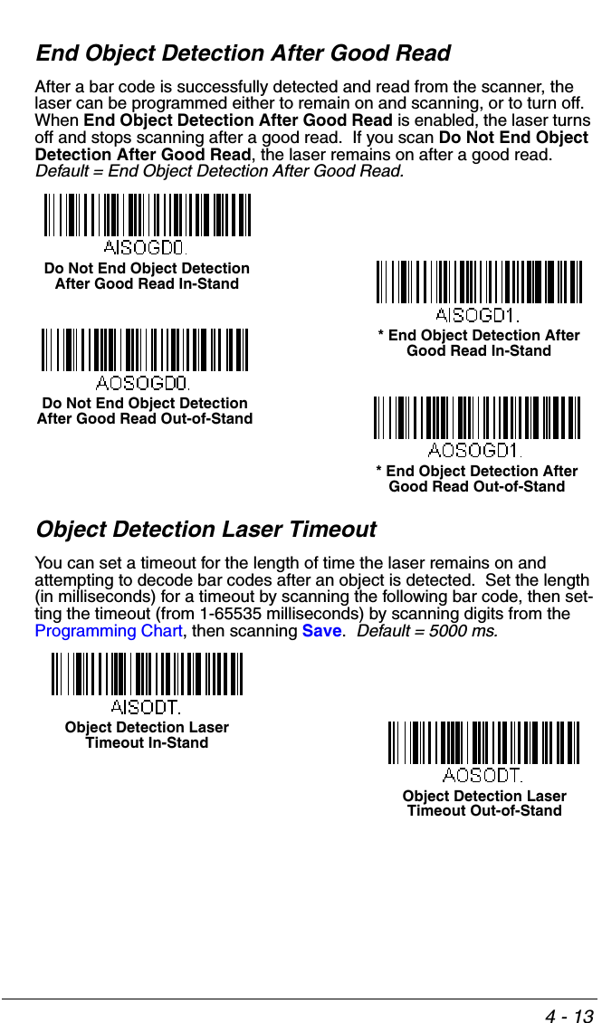 4 - 13End Object Detection After Good ReadAfter a bar code is successfully detected and read from the scanner, the laser can be programmed either to remain on and scanning, or to turn off.  When End Object Detection After Good Read is enabled, the laser turns off and stops scanning after a good read.  If you scan Do Not End Object Detection After Good Read, the laser remains on after a good read.  Default = End Object Detection After Good Read.Object Detection Laser TimeoutYou can set a timeout for the length of time the laser remains on and attempting to decode bar codes after an object is detected.  Set the length (in milliseconds) for a timeout by scanning the following bar code, then set-ting the timeout (from 1-65535 milliseconds) by scanning digits from the Programming Chart, then scanning Save.  Default = 5000 ms.* End Object Detection After Good Read In-StandDo Not End Object Detection After Good Read In-Stand* End Object Detection After Good Read Out-of-StandDo Not End Object Detection After Good Read Out-of-StandObject Detection Laser Timeout In-StandObject Detection Laser Timeout Out-of-Stand