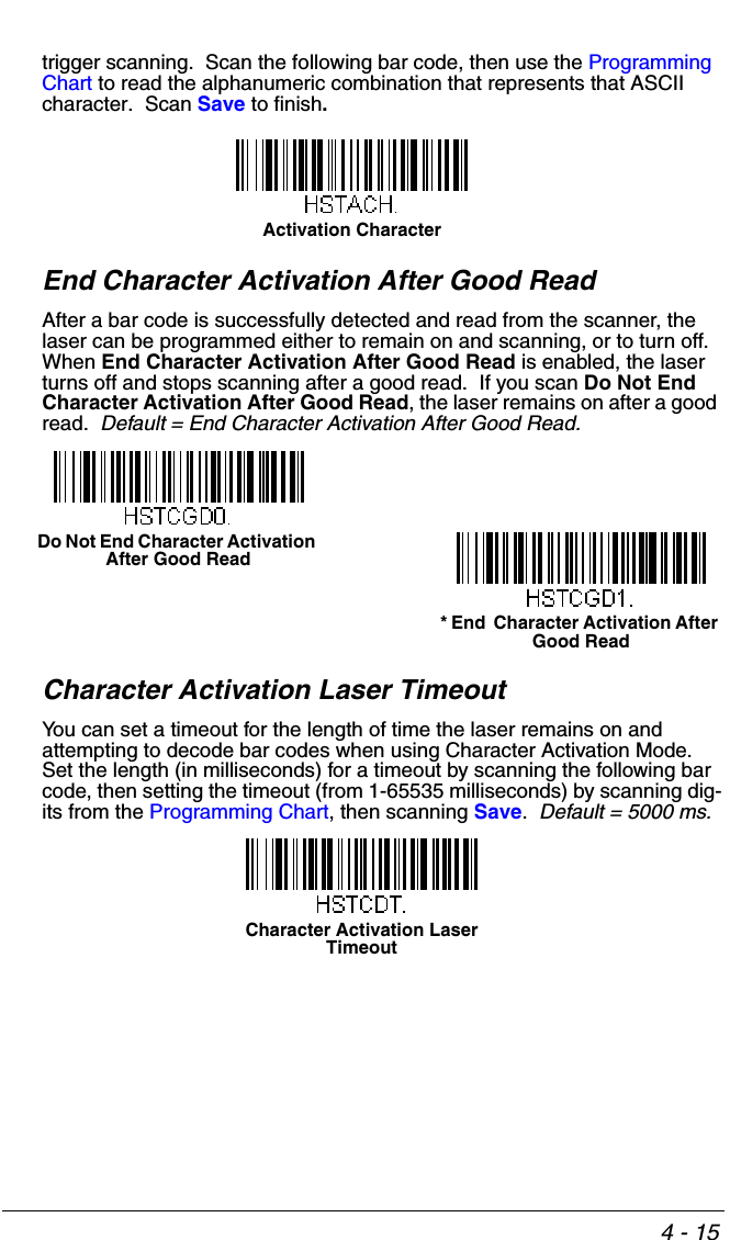 4 - 15trigger scanning.  Scan the following bar code, then use the Programming Chart to read the alphanumeric combination that represents that ASCII character.  Scan Save to finish.End Character Activation After Good ReadAfter a bar code is successfully detected and read from the scanner, the laser can be programmed either to remain on and scanning, or to turn off.  When End Character Activation After Good Read is enabled, the laser turns off and stops scanning after a good read.  If you scan Do Not End Character Activation After Good Read, the laser remains on after a good read.  Default = End Character Activation After Good Read.Character Activation Laser TimeoutYou can set a timeout for the length of time the laser remains on and attempting to decode bar codes when using Character Activation Mode.  Set the length (in milliseconds) for a timeout by scanning the following bar code, then setting the timeout (from 1-65535 milliseconds) by scanning dig-its from the Programming Chart, then scanning Save.  Default = 5000 ms.Activation Character* End  Character Activation After Good ReadDo Not End Character Activation After Good ReadCharacter Activation Laser Timeout